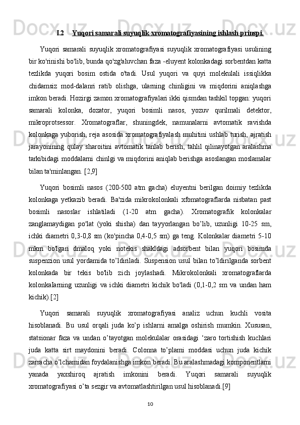 I.2 Yuqori samarali suyuqlik xromatografiyasining ishlash prinspi.   
Yuqori   samarali   suyuqlik   xromatografiyasi   suyuqlik   xromatografiyasi   usulining
bir ko'rinishi bo'lib, bunda qo'zg'aluvchan faza -eluyent kolonkadagi sorbentdan katta
tezlikda   yuqori   bosim   ostida   o'tadi.   Usul   yuqori   va   quyi   molekulali   issiqlikka
chidamsiz   mod-dalanri   ratib   olishga,   ularning   chinligini   va   miqdorini   aniqlashga
imkon beradi. Hozirgi zamon xromatografiyalari ikki qismdan tashkil topgan: yuqori
samarali   kolonka,   dozator,   yuqori   bosimli   nasos,   yozuv   qurilmali   detektor,
mikroprotsessor.   Xromatograflar,   shuningdek,   namunalarni   avtomatik   ravishda
kolonkaga yuborish, reja asosida  xromatografiyalash  muhitini  ushlab  turish,  ajratish
jarayonining   qulay   sharoitini   avtomatik   tanlab   berish,   tahlil   qilinayotgan   aralashma
tarkibidagi moddalarni chinlgi va miqdorini aniqlab berishga asoslangan moslamalar
bilan ta'minlangan. [2,9]
Yuqori   bosimli   nasos   (200-500   atm   gacha)   eluyentni   berilgan   doimiy   tezlikda
kolonkaga   yetkazib   beradi.   Ba'zida   mikrokolonkali   xfomatograflarda   nisbatan   past
bosimli   nasoslar   ishlatiladi   (1-20   atm   gacha).   Xromatografik   kolonkalar
zanglamaydigan   po'lat   (yoki   shisha)   dan   tayyorlangan   bo’lib,   uzunligi   10-25   sm,
ichki   diametri   0,3-0,8  sm   (ko'pincha   0,4-0,5  sm)   ga  teng.   Kolonkalar   diametri   5-10
mkm   bo'lgan   dmaloq   yoki   notekis   shakldagi   adsorbent   bilan   yuqori   bosimda
suspenzion   usul   yordamida   to’ldiriladi.   Suspension   usul   bilan   to’ldirilganda  sorbent
kolonkada   bir   tekis   bo'lib   zich   joylashadi.   Mikrokolonkali   xromatograflarda
kolonkaIarning   uzunligi   va   ichki   diametri   kichik   bo'ladi   (0,1-0,2   sm   va   undan   ham
kichik).[2]
Yuqori   samarali   suyuqlik   xromatografiyasi   analiz   uchun   kuchli   vosita
hisoblanadi.   Bu   usul   orqali   juda   ko’p   ishlarni   amalga   oshirish   mumkin.   Xususan,
statsionar   faza   va   undan   o’tayotgan   molekulalar   orasidagi   ‘zaro   tortishish   kuchlari
juda   katta   sirt   maydonini   beradi.   Colonna   to’plami   moddasi   uchun   juda   kichik
zarracha o’lchamidan foydalanishga imkon beradi. Bu aralashmadagi komponentlarni
yanada   yaxshiroq   ajratish   imkonini   beradi.   Yuqori   samarali   suyuqlik
xromatografiyasi o’ta sezgir va avtomatlashtirilgan usul hisoblanadi .[9]
10 