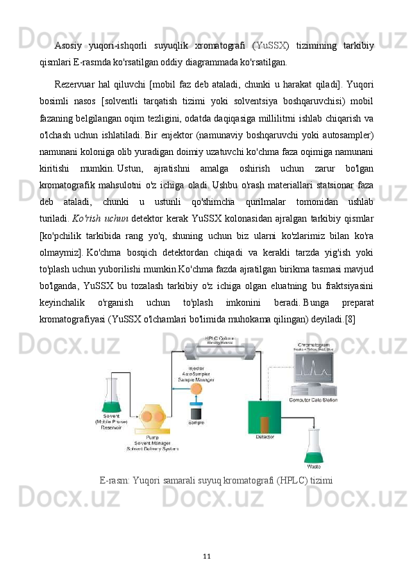 Asosiy   yuqori-ishqorli   suyuqlik   xromatografi   ( YuSSX )   tizimining   tarkibiy
qismlari E-rasmda ko'rsatilgan oddiy diagrammada ko'rsatilgan.
Rezervuar   hal   qiluvchi   [mobil   faz   deb   ataladi,   chunki   u   harakat   qiladi].   Yuqori
bosimli   nasos   [solventli   tarqatish   tizimi   yoki   solventsiya   boshqaruvchisi)   mobil
fazaning belgilangan oqim tezligini, odatda daqiqasiga millilitrni ishlab chiqarish va
o'lchash   uchun   ishlatiladi.   Bir   enjektor   (namunaviy   boshqaruvchi   yoki   autosampler)
namunani koloniga olib yuradigan doimiy uzatuvchi ko'chma faza oqimiga namunani
kiritishi   mumkin.   Ustun,   ajratishni   amalga   oshirish   uchun   zarur   bo'lgan
kromatografik   mahsulotni   o'z   ichiga   oladi.   Ushbu   o'rash   materiallari   statsionar   faza
deb   ataladi,   chunki   u   ustunli   qo'shimcha   qurilmalar   tomonidan   ushlab
turiladi.   Ko'rish   uchun   detektor   kerak   YuSSX   kolonasidan   ajralgan   tarkibiy   qismlar
[ko'pchilik   tarkibida   rang   yo'q,   shuning   uchun   biz   ularni   ko'zlarimiz   bilan   ko'ra
olmaymiz].   Ko'chma   bosqich   detektordan   chiqadi   va   kerakli   tarzda   yig'ish   yoki
to'plash uchun yuborilishi mumkin.Ko'chma fazda ajratilgan birikma tasmasi mavjud
bo'lganda,   YuSSX   bu   tozalash   tarkibiy   o'z   ichiga   olgan   eluatning   bu   fraktsiyasini
keyinchalik   o'rganish   uchun   to'plash   imkonini   beradi.   Bunga   preparat
kromatografiyasi ( YuSSX  o'lchamlari bo'limida muhokama qilingan) deyiladi.[8]
E-rasm: Yuqori samarali suyuq kromatografi (HPLC) tizimi
 
11 