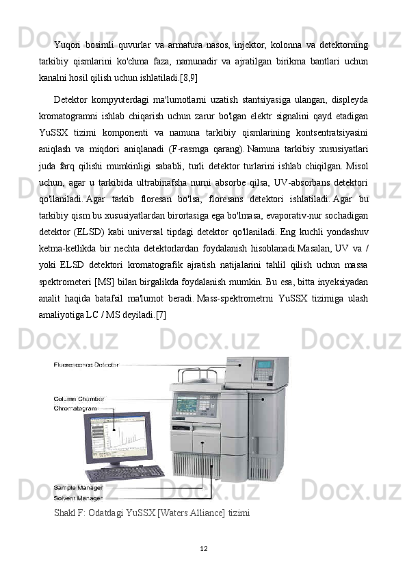 Yuqori   bosimli   quvurlar   va   armatura   nasos,   injektor,   kolonna   va   detektorning
tarkibiy   qismlarini   ko'chma   faza,   namunadir   va   ajratilgan   birikma   bantlari   uchun
kanalni hosil qilish uchun ishlatiladi.[8,9]
Detektor   kompyuterdagi   ma'lumotlarni   uzatish   stantsiyasiga   ulangan,   displeyda
kromatogramni   ishlab   chiqarish   uchun   zarur   bo'lgan   elektr   signalini   qayd   etadigan
YuSSX   tizimi   komponenti   va   namuna   tarkibiy   qismlarining   kontsentratsiyasini
aniqlash   va   miqdori   aniqlanadi   (F-rasmga   qarang).   Namuna   tarkibiy   xususiyatlari
juda   farq   qilishi   mumkinligi   sababli,   turli   detektor   turlarini   ishlab   chiqilgan.   Misol
uchun,   agar   u   tarkibida   ultrabinafsha   nurni   absorbe   qilsa,   UV-absorbans   detektori
qo'llaniladi.   Agar   tarkib   floresan   bo'lsa,   floresans   detektori   ishlatiladi.   Agar   bu
tarkibiy qism bu xususiyatlardan birortasiga ega bo'lmasa, evaporativ-nur sochadigan
detektor   (ELSD)   kabi   universal   tipdagi   detektor   qo'llaniladi.   Eng   kuchli   yondashuv
ketma-ketlikda   bir   nechta   detektorlardan   foydalanish   hisoblanadi.Masalan,   UV   va   /
yoki   ELSD   detektori   kromatografik   ajratish   natijalarini   tahlil   qilish   uchun   massa
spektrometeri [MS] bilan birgalikda foydalanish mumkin.   Bu esa, bitta inyeksiyadan
analit   haqida   batafsil   ma'lumot   beradi.   Mass-spektrometrni   YuSSX   tizimiga   ulash
amaliyotiga LC / MS deyiladi. [7]
 
Shakl F: Odatdagi YuSSX [Waters Alliance] tizimi
12 