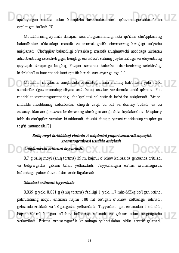 ajralayotgan   modda   bilan   kompleks   birikmalar   hosil   qiluvchi   guruhlar   bilan
qoplangan bo’ladi.[3]
Moddalarning   ajralish   darajasi   xromatogrammadagi   ikki   qo'shni   cho'qqilaming
balandliklari   o'rtasidagi   masofa   va   xromatografik   chizmaning   kengligi   bo'yicha
aniqlanadi.  Cho'qqilar  balandligi   o’rtasidagi  masofa  aniqlanuvchi   moddaga nisbatan
adsorbentning selektivligiga, kengligi esa adsorbentning joylashishiga va eluyentning
quyuqlik   darajasiga   bog'liq,   Yuqori   samarali   kolonka   adsorbentning   selektivligi
kichik bo’lsa ham moddalarni ajratib berish xususiyatiga ega.[1]
Moddalar   miqdorini   aniqlashda   xromatogramma   mutlaq   kalibrlash   yoki   ichki
standartlar   (gaz   xromatografiyasi   usuli   kabi)   usullari   yordamida   tahlil   qilinadi.   Yot
moddalar   xromatogrammadagi   cho’qqilarni   solishtirish   bo'yicha   aniqlanadi.   Bir   xil
muhitda   moddaning   kolonkadan   chiqish   vaqti   bir   xil   va   doimiy   bo'ladi   va   bu
xususiyatdan aniqlanuvchi birikmaning chinligini aniqlashda foydalaniladi. Miqdoriy
tahlilda cho'qqilar yuzalari hisoblanadi, chunki cho'qqi yuzasi moddaning miqdoriga
to'g'ri mutanosib.[2]
  Baliq moyi tarkibidagi viatmin A miqdorini yuqori samarali suyuqlik
xromatografiyasi usulida aniqlash
Aniqlanuvchi eritmani tayyorlash:
0,7 g baliq moyi (aniq tortma) 25 ml hajmli o’lchov kolbasida geksanda eritiladi
va   belgisigacha   geksan   bilan   yetkaziladi.   Tayyorlangan   eritma   xromatografik
kolonkaga yuborishdan oldin sentrifugalanadi.
Standart eritmani tayyorlash:
0,035 g yoki 0,021 g (aniq tortma) faolligi 1 yoki 1,7 mln-ME/g bo’lgan retinol
palmitatning   moyli   eritmasi   hajmi   100   ml   bo’lgan   o’lchov   kolbasiga   solinadi,
geksanda   eritiladi   va   belgisigacha   yetkaziladi.   Tayyorlan-   gan   eritmadan   2   ml   olib,
hajmi   50   ml   bo’lgan   o’lchov   kolbasiga   solinadi   va   gcksan   bilan   belgisigacha
yetkaziladi.   Eritma   xromatografik   kolonkaga   yuborishdan   oldin   sentrifugalanadi.
18 