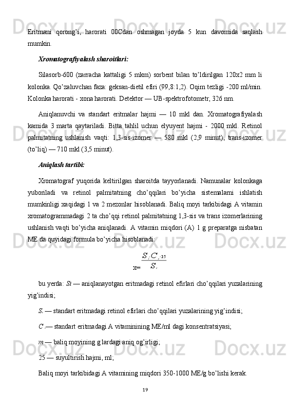 Eritmani   qorong’i,   harorati   00Cdan   oshmagan   joyda   5   kun   davomida   saqlash
mumkin.
Xromatografiyalash sharoitlari:
Silasorb-600   (zarracha   kattaligi   5   mkm)   sorbent   bilan   to’ldirilgan   120x2   mm   li
kolonka. Qo’zaluvchan faza: geksan-dietil efiri (99,8:1,2). Oqim tezligi -200 ml/min.
Kolonka harorati - xona harorati. Detektor — UB-spektrofotometr, 326 nm.
Aniqlanuvchi   va   standart   eritmalar   hajmi   —   10   mkl   dan.   Xromatografiyalash
kamida   3   marta   qaytariladi.   Bitta   tahlil   uchun   elyuyent   hajmi   -   2000   mkl.   Retinol
palmitatning   ushlanish   vaqti:   1,3-sis-izomer   —   580   mkl   (2,9   minut),   trans-izomer
(to’liq) — 710 mkl (3,5 minut).
Aniqlash tartibi:
Xromatograf   yuqorida   keltirilgan   sharoitda   tayyorlanadi.   Namunalar   kolonkaga
yuboriladi   va   retinol   palmitatning   cho’qqilari   bo’yicha   sistemalarni   ishlatish
mumkinligi xaqidagi 1 va 2 mezonlar hisoblanadi. Baliq moyi tarkibidagi A vitamin
xromatogrammadagi 2 ta cho’qqi retinol palmitatning 1,3-sis va trans izomerlarining
ushlanish vaqti  bo’yicha aniqlanadi. A vitamin miqdori  (A) 1 g preparatga nisbatan
ME da quyidagi formula bo’yicha hisoblanadi:
x=S	i⋅C	s⋅25	
S	s
bu yerda:  Si  — aniqlanayotgan eritmadagi retinol efirlari cho’qqilari yuzalarining
yig’indisi;
S s   —  standart eritmadagi retinol efirlari cho’qqilari yuzalarining yig’indisi;
C  i — standart eritmadagi A vitaminining ME/ml dagi konsentratsiyasi;
m  — baliq moyining g lardagi aniq og’irligi;
25 — suyultirish hajmi, ml;
Baliq moyi tarkibidagi A vitamining miqdori 350-1000 ME/g bo’lishi kerak.
19 