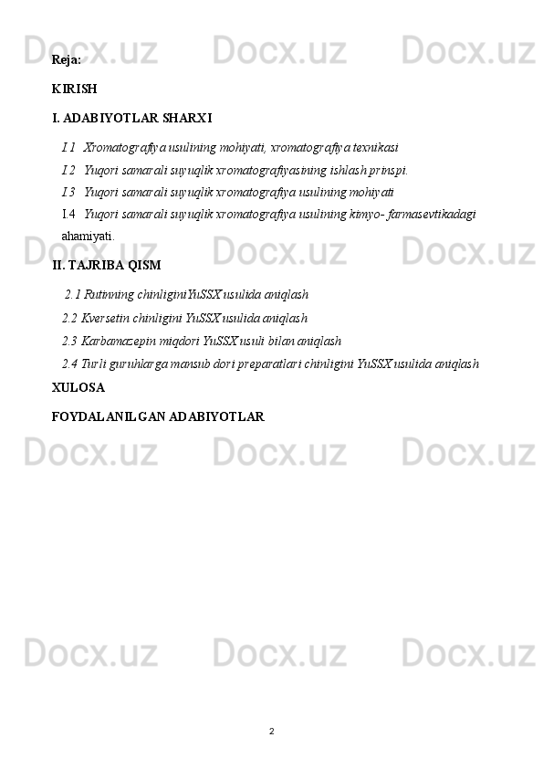 Reja:
KIRISH
I. ADABIYOTLAR SHARXI
I.1 Xromatografiya usulining mohiyati, xromatografiya texnikasi
I.2 Yuqori samarali suyuqlik xromatografiyasining ishlash prinspi.
I.3 Yuqori samarali suyuqlik xromatografiya usulining mohiyati
I.4 Yuqori samarali suyuqlik xromatografiya usulining kimyo- farmasevtikadagi  
ahamiyati.
II. TAJRIBA QISM
 2.1 Rutinning chinliginiYuSSX usulida aniqlash
2.2 Kversetin chinligini YuSSX usulida aniqlash
2.3  Karbamazepin miqdori YuSSX usuli bilan aniqlash 
2.4 Turli guruhlarga mansub dori preparatlari chinligini YuSSX usulida aniqlash
XULOSA
FOYDALANILGAN ADABIYOTLAR
2 