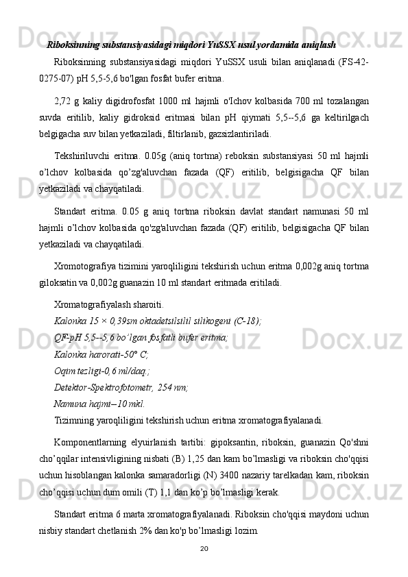 Riboksinning substansiyasidagi miqdori YuSSX usul yordamida aniqlash
Riboksinning   substansiyasidagi   miqdori   YuSSX   usuli   bilan   aniqlanadi   (FS-42-
0275-07) pH 5,5-5,6 bo'lgan fosfat bufer eritma. 
2,72   g   kaliy   digidrofosfat   1000   ml   hajmli   o'Ichov   kolbasida   700   ml   tozalangan
suvda   eritilib,   kaliy   gidroksid   eritmasi   bilan   pH   qiymati   5,5--5,6   ga   keltirilgach
belgigacha suv bilan yetkaziladi, filtirlanib, gazsizlantiriladi. 
Tekshiriluvchi   eritma.   0.05g   (aniq   tortma)   reboksin   substansiyasi   50   ml   hajmli
o’lchov   kolbasida   qo’zg'aluvchan   fazada   (QF)   eritilib,   belgisigacha   QF   bilan
yetkaziladi va chayqatiladi. 
Standart   eritma.   0.05   g   aniq   tortma   riboksin   davlat   standart   namunasi   50   ml
hajmli   o’lchov   kolbasida   qo'zg'aluvchan   fazada   (QF)   eritilib,   belgisigacha   QF   bilan
yetkaziladi va chayqatiladi. 
Xromotografiya tizimini yaroqliligini tekshirish uchun eritma 0,002g aniq tortma
giloksatin va 0,002g guanazin 10 ml standart eritmada eritiladi. 
Xromatografiyalash sharoiti. 
Kalonka 15 × 0,39sm oktadetsilsilil silikogeni (C-18); 
QF-pH 5,5--5,6 bo’lgan fosfatli bufer eritma; 
Kalonka harorati-50° C; 
Oqim tezligi-0,6 ml/daq.; 
Detektor-Spektrofotometr, 254 nm; 
Namuna hajmi--10 mkl. 
Tizimning yaroqliligini tekshirish uchun eritma xromatografiyalanadi. 
Komponentlarning   elyuirlanish   tartibi:   gipoksantin,   riboksin,   guanazin   Qo'shni
cho’qqilar intensivligining nisbati (B) 1,25 dan kam bo’lmasligi va riboksin cho'qqisi
uchun hisoblangan kalonka samaradorligi (N) 3400 nazariy tarelkadan kam, riboksin
cho’qqisi uchun dum omili (T) 1,1 dan ko’p bo’lmasligi kerak. 
Standart eritma 6 marta xromatografiyalanadi. Riboksin cho'qqisi maydoni uchun
nisbiy standart chetlanish 2% dan ko'p bo’lmasligi lozim. 
20 