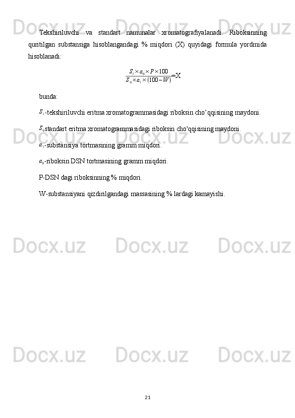 Tekshiriluvchi   va   standart   namunalar   xromatografiyalanadi.   Riboksinning
quritilgan   substansiga   hisoblangandagi   %   miqdori   (X)   quyidagi   formula   yordmida
hisoblanadi: 
S
1 × a
0 × P × 100
S
0 × a
1 × ( 100 − W ) =X
bunda: S1
-tekshiriluvchi eritma xromatogrammasidagi riboksin cho’qqisining maydoni. 
S
0 standart eritma xromatogrammasidagi riboksin cho'qqisining maydoni. 
a1
-substansiya tortmasining gramm miqdori. 
a0
-riboksin DSN tortmasining gramm miqdori. 
P-DSN dagi riboksinning % miqdori. 
W-substansiyani qizdirilgandagi massasining % lardagi kamayishi. 
21