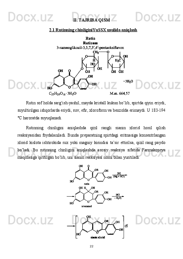II. TAJRIBA QISM
2.1 Rutinning chinliginiYuSSX usulida aniqlash
Rutin sof holda sarg‘ish-yashil, mayda kristall kukun bo’lib, spirtda qiyin eriydi,
suyultirilgan ishqorlarda eriydi, suv, efir, xloroform va benzolda erimaydi. U 183-194
°C haroratda suyuqlanadi.
Rutinning   chinligini   aniqlashda   qizil   rangli   sianin   xlorid   hosil   qilish
reaksiyasidan foydalaniladi. Bunda preparatning spirtdagi eritmasiga konsentrlangan
xlorid   kislota   ishtirokida   rux   yoki   magniy   kirindisi   ta’sir   ettirilsa,   qizil   rang   paydo
bo’ladi.   Bu   rutinning   chinligini   aniqlashda   asosiy   reaksiya   sifatida   Farmakopeya
maqolasiga qiritilgan bo’lib, uni sianin reaksiyasi nomi bilan yuritiladi: 
22 