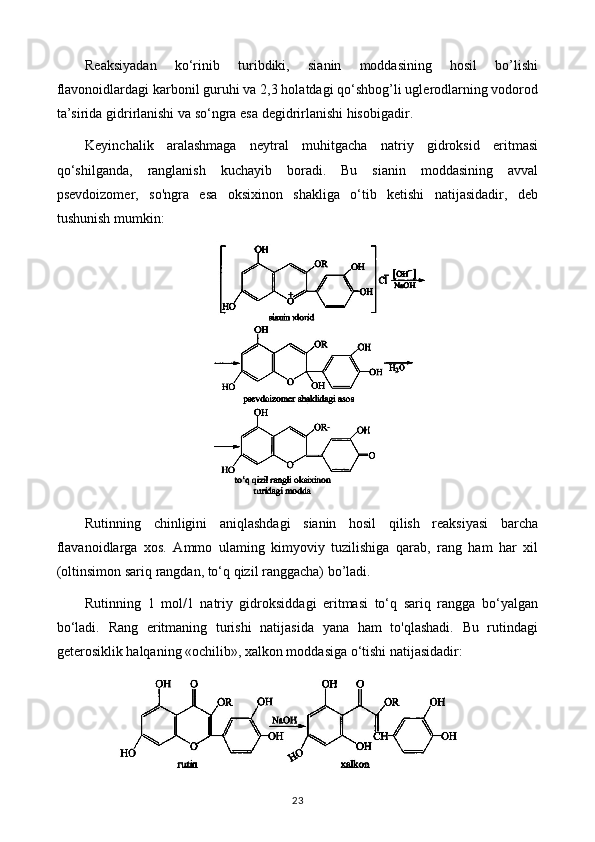 Reaksiyadan   ko‘rinib   turibdiki,   sianin   moddasining   hosil   bo’lishi
flavonoidlardagi karbonil guruhi va 2,3 holatdagi qo‘shbog’li uglerodlarning vodorod
ta’sirida gidrirlanishi va so‘ngra esa degidrirlanishi hisobigadir.
Keyinchalik   aralashmaga   neytral   muhitgacha   natriy   gidroksid   eritmasi
qo‘shilganda,   ranglanish   kuchayib   boradi.   Bu   sianin   moddasining   avval
psevdoizomer,   so'ngra   esa   oksixinon   shakliga   o‘tib   ketishi   natijasidadir,   deb
tushunish mumkin: 
Rutinning   chinligini   aniqlashdagi   sianin   hosil   qilish   reaksiyasi   barcha
flavanoidlarga   xos.   Ammo   ulaming   kimyoviy   tuzilishiga   qarab,   rang   ham   har   xil
(oltinsimon sariq rangdan, to‘q qizil ranggacha) bo’ladi.
Rutinning   1   mol/1   natriy   gidroksiddagi   eritmasi   to‘q   sariq   rangga   bo‘yalgan
bo‘ladi.   Rang   eritmaning   turishi   natijasida   yana   ham   to'qlashadi.   Bu   rutindagi
geterosiklik halqaning «ochilib», xalkon moddasiga o‘tishi natijasidadir: 
23 