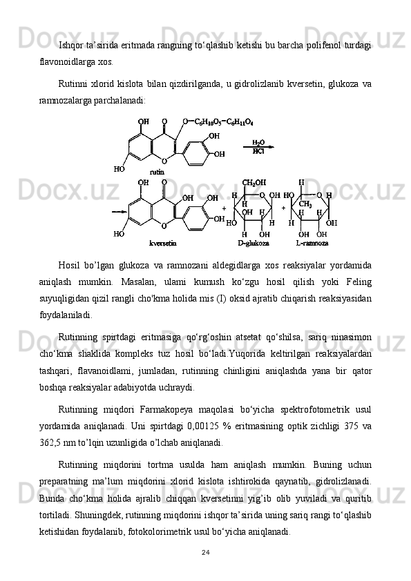 Ishqor ta’sirida eritmada rangning to‘qlashib ketishi bu barcha polifenol turdagi
flavonoidlarga xos.
Rutinni  xlorid kislota  bilan qizdirilganda,  u gidrolizlanib kversetin, glukoza  va
ramnozalarga parchalanadi: 
Hosil   bo’lgan   glukoza   va   ramnozani   aldegidlarga   xos   reaksiyalar   yordamida
aniqlash   mumkin.   Masalan,   ulami   kumush   ko‘zgu   hosil   qilish   yoki   Feling
suyuqligidan qizil rangli cho'kma holida mis (I) oksid ajratib chiqarish reaksiyasidan
foydalaniladi.
Rutinning   spirtdagi   eritmasiga   qo‘rg‘oshin   atsetat   qo‘shilsa,   sariq   ninasimon
cho‘kma   shaklida   kompleks   tuz   hosil   bo‘ladi.Yuqorida   keltirilgan   reaksiyalardan
tashqari,   flavanoidlami,   jumladan,   rutinning   chinligini   aniqlashda   yana   bir   qator
boshqa reaksiyalar adabiyotda uchraydi.
Rutinning   miqdori   Farmakopeya   maqolasi   bo‘yicha   spektrofotometrik   usul
yordamida   aniqlanadi.   Uni   spirtdagi   0,00125   %   eritmasining   optik   zichligi   375   va
362,5 nm to’lqin uzunligida o’lchab aniqlanadi.
Rutinning   miqdorini   tortma   usulda   ham   aniqlash   mumkin.   Buning   uchun
preparatning   ma’lum   miqdorini   xlorid   kislota   ishtirokida   qaynatib,   gidrolizlanadi.
Bunda   cho‘kma   holida   ajralib   chiqqan   kversetinni   yig’ib   olib   yuviladi   va   quritib
tortiladi. Shuningdek, rutinning miqdorini ishqor ta’sirida uning sariq rangi to‘qlashib
ketishidan foydalanib, fotokolorimetrik usul bo‘yicha aniqlanadi.
24 