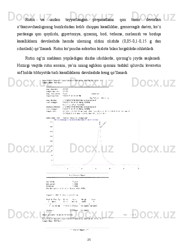 Rutin   va   undan   tayyorlangan   preparatlami   qon   tomir   devorlari
o‘tkazuvchanligining buzilishidan kelib chiqqan kasalliklar, gemorragik diatez, ko‘z
pardasiga   qon   quyilishi,   gipertoniya,   qizamiq,   bod,   terlama,   nurlanish   va   boshqa
kasalliklami   davolashda   hamda   ularning   oldini   olishda   (0,05-0,1-0,15   g   dan
ichiriladi) qo’llanadi. Rutin ko‘pincha askorbin kislota bilan birgalikda ishlatiladi.
Rutin   og‘zi   mahkam   yopiladigan   shisha   idishlarda,   qorong’u   joyda   saqlanadi.
Hozirgi   vaqtda   rutin   asosini,   ya’ni   uning   aglikon   qismini   tashkil   qiluvchi   kversetin
sof holda tibbiyotda turli kasalliklarni davolashda keng qo’llanadi. 
25 