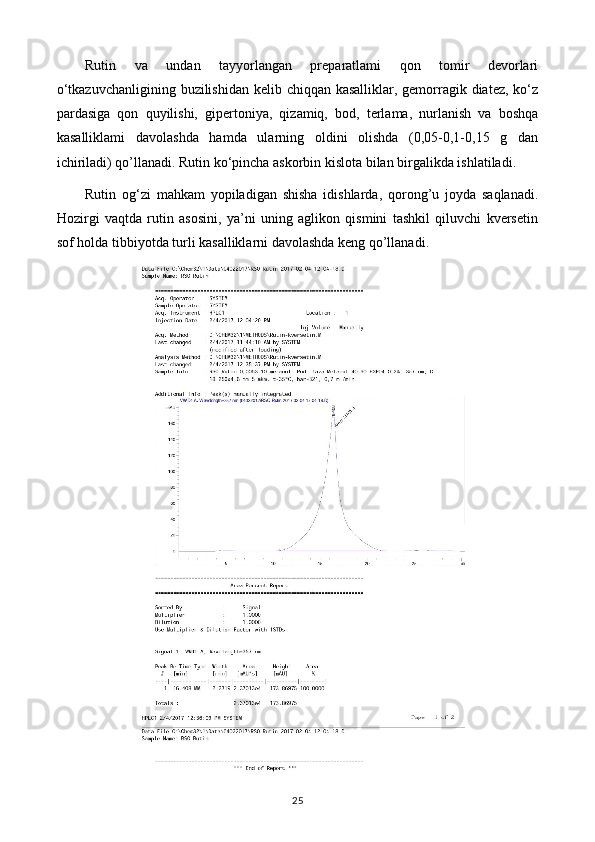 Rutin   va   undan   tayyorlangan   preparatlami   qon   tomir   devorlari
o‘tkazuvchanligining buzilishidan kelib chiqqan kasalliklar, gemorragik diatez, ko‘z
pardasiga   qon   quyilishi,   gipertoniya,   qizamiq,   bod,   terlama,   nurlanish   va   boshqa
kasalliklami   davolashda   hamda   ularning   oldini   olishda   (0,05-0,1-0,15   g   dan
ichiriladi) qo’llanadi. Rutin ko‘pincha askorbin kislota bilan birgalikda ishlatiladi.
Rutin   og‘zi   mahkam   yopiladigan   shisha   idishlarda,   qorong’u   joyda   saqlanadi.
Hozirgi   vaqtda   rutin   asosini,   ya’ni   uning   aglikon   qismini   tashkil   qiluvchi   kversetin
sof holda tibbiyotda turli kasalliklarni davolashda keng qo’llanadi. 
25