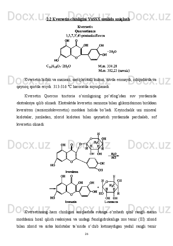 2.2 Kversetin chinligini YuSSX usulida aniqlash
Kversetin hidsiz va mazasiz, sariq kristall kukun, suvda erimaydi, ishqorlarda va
qaynoq spirtda eriydi. 313-316 °C haroratda suyuqlanadi.
Kversetin   Quercus   tinctoria   o‘simligining   po‘stlog’idan   suv   yordamida
ekstraksiya qilib olinadi. Ekstraktda kversetin ramnoza bilan glikozidsimon birikkan
kversitron   (ramiozidokversetin)   moddasi   holida   bo’ladi.   Keyinchalik   uni   mineral
kislotalar,   jumladan,   xlorid   kislotasi   bilan   qaynatish   yordamida   parchalab,   sof
kversetin olinadi: 
Kversetinning   ham   chinligini   aniqlashda   rutinga   o‘xshash   qizil   rangli   sianin
moddasini   hosil   qilish   reaksiyasi   va   undagi   fenolgidroksiliga   xos   temir   (III)   xlorid
bilan   xlorid   va   sirka   kislotalar   ta’sirida   o‘chib   ketmaydigan   yashil   rangli   temir
26 