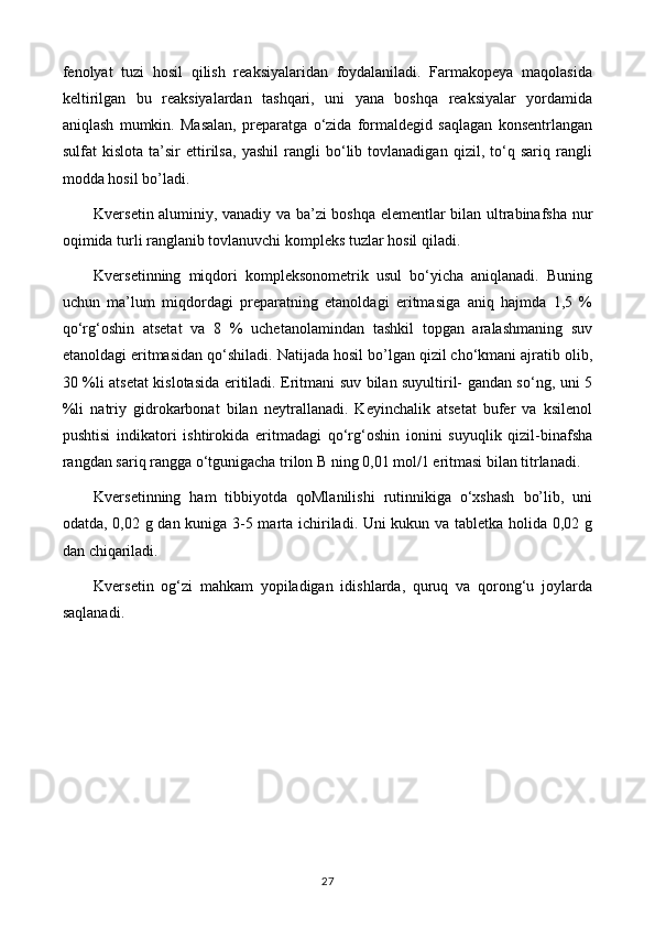 fenolyat   tuzi   hosil   qilish   reaksiyalaridan   foydalaniladi.   Farmakopeya   maqolasida
keltirilgan   bu   reaksiyalardan   tashqari,   uni   yana   boshqa   reaksiyalar   yordamida
aniqlash   mumkin.   Masalan,   preparatga   o‘zida   formaldegid   saqlagan   konsentrlangan
sulfat   kislota   ta’sir   ettirilsa,   yashil   rangli   bo‘lib   tovlanadigan   qizil,   to‘q   sariq   rangli
modda hosil bo’ladi. 
Kversetin aluminiy, vanadiy va ba’zi boshqa elementlar bilan ultrabinafsha nur
oqimida turli ranglanib tovlanuvchi kompleks tuzlar hosil qiladi.
Kversetinning   miqdori   kompleksonometrik   usul   bo‘yicha   aniqlanadi.   Buning
uchun   ma’lum   miqdordagi   preparatning   etanoldagi   eritmasiga   aniq   hajmda   1,5   %
qo‘rg‘oshin   atsetat   va   8   %   uchetanolamindan   tashkil   topgan   aralashmaning   suv
etanoldagi eritmasidan qo‘shiladi. Natijada hosil bo’lgan qizil cho‘kmani ajratib olib,
30 %li atsetat kislotasida eritiladi. Eritmani suv bilan suyultiril- gandan so‘ng, uni 5
%li   natriy   gidrokarbonat   bilan   neytrallanadi.   Keyinchalik   atsetat   bufer   va   ksilenol
pushtisi   indikatori   ishtirokida   eritmadagi   qo‘rg‘oshin   ionini   suyuqlik   qizil-binafsha
rangdan sariq rangga o‘tgunigacha trilon B ning 0,01 mol/1 eritmasi bilan titrlanadi.
Kversetinning   ham   tibbiyotda   qoMlanilishi   rutinnikiga   o‘xshash   bo’lib,   uni
odatda, 0,02 g dan kuniga 3-5 marta ichiriladi. Uni kukun va tabletka holida 0,02 g
dan chiqariladi.
Kversetin   og‘zi   mahkam   yopiladigan   idishlarda,   quruq   va   qorong‘u   joylarda
saqlanadi.
27 