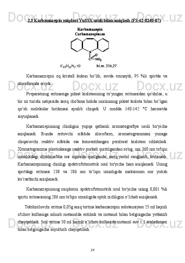 2.3     Karbamazepin miqdori YuSSX usuli bilan aniqlash     (FS-42-0240-07)   
Karbamanzepin   oq   kristall   kukun   bo’lib,   suvda   erimaydi,   95   %li   spirtda   va
xloroformda eriydi.
Preparatning   eritmasiga   pikrat   kislotasining   to‘yingan   eritmasidan   qo'shilsa,   u
bir  oz turishi  natijasida sariq cho'kma holida imizinning pikrat kislota bilan bo’lgan
qo‘sh   molekular   birikmasi   ajralib   chiqadi.   U   modda   140-142   °C   haroratda
suyuqlanadi.
Karbamazepinning   chinligini   yupqa   qatlamli   xromatografiya   usuli   bo'yicha
aniqlanadi.   Bunda   erituvchi   sifatida   xloroform,   xromatogrammani   yuzaga
chiqaruvchi   reaktiv   sifatida   esa   konsentrlangan   perxlorat   kislotasi   ishlatiladi.
Xromatogramma plastinkasiga reaktiv purkab quritilgandan so'ng, uni 360 nm to'lqin
uzunlikdagi   ultrabinafsha   nur   oqimida   qurilganda,   sariq-yashil   ranglanib,   tovlanadi.
Karbamazepinning   chinligi   spektrofotometrik   usul   bo'yicha   ham   aniqlanadi.   Uning
spirtdagi   eritmasi   238   va   286   nm   to‘lqin   uzunligida   maksimum   nur   yutish
ko‘rsatkichi aniqlanadi.
Karbamazepinning   miqdorini   spektrofotometrik   usul   bo'yicha   uning   0,001   %li
spirtii eritmasining 286 nm to'lqin uzunligida optik zichligini o’lchab aniqlanadi.
Tekshiriluvchi eritma 0,05g aniq tortma karbamazepin substansiyasi 25 ml hajmli
o'lchov kolbasiga solinib metanolda eritiladi va metanol  bilan belgisigacha yetkazib
chayqatiladi. 5ml eritma 50 ml hajmli o’lchov kolbasida metanol-suv 1:1 aralashmasi
bilan belgisigacha suyultirib chayqatiladi. 
29 