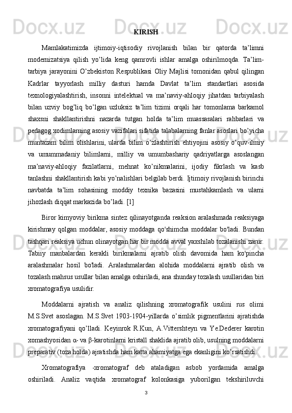 KIRISH
Mamlakatimizda   ijtimoiy-iqtisodiy   rivojlanish   bilan   bir   qatorda   ta’limni
modernizatsiya   qilish   yo’lida   keng   qamrovli   ishlar   amalga   oshirilmoqda.   Ta’lim-
tarbiya   jarayonini   O’zbekiston   Respublikasi   Oliy   Majlisi   tomonidan   qabul   qilingan
Kadrlar   tayyorlash   milliy   dasturi   hamda   Davlat   ta’lim   standartlari   asosida
texnologiyalashtirish,   insonni   intelektual   va   ma’naviy-ahloqiy   jihatdan   tarbiyalash
bilan   uzviy   bog’liq   bo’lgan   uzluksiz   ta’lim   tizimi   orqali   har   tomonlama   barkamol
shaxsni   shakllantirishni   nazarda   tutgan   holda   ta’lim   muassasalari   rahbarlari   va
pedagog xodimlarning asosiy vazifalari sifatida talabalarning fanlar asoslari bo’yicha
muntazam   bilim   olishlarini,   ularda   bilim   o’zlashtirish   ehtiyojini   asosiy   o’quv-ilmiy
va   umummadaniy   bilimlarni,   milliy   va   umumbashariy   qadriyatlarga   asoslangan
ma’naviy-ahloqiy   fazilatlarni,   mehnat   ko’nikmalarini,   ijodiy   fikrlash   va   kasb
tanlashni shakllantirish kabi yo’nalishlari belgilab berdi. Ijtimoiy rivojlanish birinchi
navbatda   ta’lim   sohasining   moddiy   texnika   bazasini   mustahkamlash   va   ularni
jihozlash diqqat markazida bo’ladi. [1]
Biror  kimyoviy birikma sintez qilinayotganda reaksion aralashmada  reaksiyaga
kirishmay   qolgan   moddalar,   asosiy   moddaga   qo'shimcha   moddalar   bo'ladi.   Bundan
tashqari reaksiya uchun olinayotgan har bir modda avval yaxshilab tozalanishi zarur.
Tabiiy   manbalardan   kerakli   birikmalarni   ajratib   olish   davomida   ham   ko'pincha
aralashmalar   hosil   bo'ladi.   Aralashmalardan   alohida   moddalarni   ajratib   olish   va
tozalash mahsus usullar bilan amalga oshiriladi, ana shunday tozalash usullaridan biri
xromatografiya usulidir.
Moddalarni   ajratish   va   analiz   qilishning   xromatografik   usulini   rus   olimi
M.S.Svet   asoslagan.   M.S.Svet   1903-1904-yillarda   o’simlik   pigmentlarini   ajratishda
xromatografiyani   qo’lladi.   Keyinrok   R.Kun,   A.Vittershteyn   va   Ye.Dederer   karotin
xomashyosidan α- va β-karotinlarni kristall shaklida ajratib olib, usulning moddalarni
preparativ (toza holda) ajratishda ham katta ahamiyatga ega ekanligini ko’rsatishdi.
Xromatografiya   -xromatograf   deb   ataladigan   asbob   yordamida   amalga
oshiriladi.   Analiz   vaqtida   xromatograf   kolonkasiga   yuborilgan   tekshiriluvchi
3 