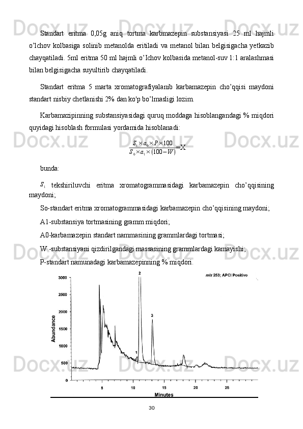 Standart   eritma   0,05g   aniq   tortma   karbmazepin   substansiyasi   25   ml   hajmli
o’lchov kolbasiga solinib metanolda eritiladi va metanol bilan belgisigacha yetkazib
chayqatiladi. 5ml eritma 50 ml hajmli o’Ichov kolbasida metanol-suv 1:1 aralashmasi
bilan belgisigacha suyultirib chayqatiladi. 
Standart   eritma   5   marta   xromatografiyalanib   karbamazepin   cho’qqisi   maydoni
standart nisbiy chetlanishi 2% dan ko'p bo’lmasligi lozim. 
Karbamazipinning substansiyasidagi quruq moddaga hisoblangandagi % miqdori
quyidagi hisoblash formulasi yordamida hisoblanadi: S1×a0×	P×100	
S0×a1×(100	−W	)
=X
bunda: 	
S1
  tekshiriluvchi   eritma   xromatogrammasidagi   karbamazepin   cho’qqisining
maydoni; 
So-standart eritma xromatogrammasidagi karbamazepin cho’qqisining maydoni; 
A1-substansiya tortmasining gramm miqdori; 
A0-karbamazepin standart nammasining grammlardagi tortmasi; 
W -substansiyani qizdirilgandagi massasining grammlardagi kamayishi; 
P-standart namunadagi karbamazepinning % miqdori. 
30