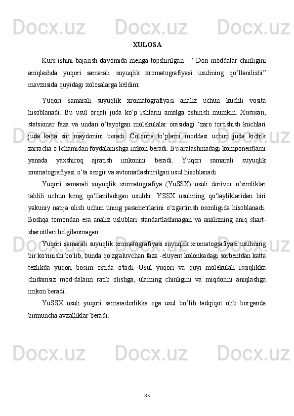 XULOSA
Kurs  ishini  bajarish davomida  menga topshirilgan   :  “   D ori  moddalar  chinligini
aniqlashda   yuqori   samarali   suyuqlik   xromatografiyasi   usulining   qo’llanilishi ”
mavzusida quyidagi xolosalarga keldim:
Yuqori   samarali   suyuqlik   xromatografiyasi   analiz   uchun   kuchli   vosita
hisoblanadi.   Bu   usul   orqali   juda   ko’p   ishlarni   amalga   oshirish   mumkin.   Xususan,
statsionar   faza   va   undan   o’tayotgan   molekulalar   orasidagi   ‘zaro   tortishish   kuchlari
juda   katta   sirt   maydonini   beradi.   Colonna   to’plami   moddasi   uchun   juda   kichik
zarracha o’lchamidan foydalanishga imkon beradi. Bu aralashmadagi komponentlarni
yanada   yaxshiroq   ajratish   imkonini   beradi.   Yuqori   samarali   suyuqlik
xromatografiyasi o’ta sezgir va avtomatlashtirilgan usul hisoblanadi
Yuqori   samarali   suyuqlik   xromatografiya   (YuSSX)   usuli   dorivor   o‘simliklar
tahlili   uchun   keng   qo‘llaniladigan   usuldir.   Y SS X   usulining   qo‘layliklaridan   biri
yakuniy   natija   olish   uchun   uning   parametrlarini   o‘zgartirish   osonligida   hisoblanadi.
Boshqa   tomondan   esa   analiz   uslublari   standartlashmagan   va   analizning   aniq   shart-
sharoitlari belgilanmagan.
Yuqori samarali suyuqlik xromatografiyasi suyuqlik xromatografiyasi usulining
bir ko'rinishi bo'lib, bunda qo'zg'aluvchan faza -eluyent kolonkadagi sorbentdan katta
tezlikda   yuqori   bosim   ostida   o'tadi.   Usul   yuqori   va   quyi   molekulali   issiqlikka
chidamsiz   mod-dalanri   ratib   olishga,   ularning   chinligini   va   miqdorini   aniqlashga
imkon beradi.
YuSSX   usuli   yuqori   samaradorlikka   ega   usul   bo’lib   tadqiqot   olib   borganda
birmuncha avzalliklar beradi.
35 