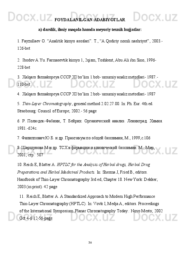 FOYDALANILGAN ADABIYOTLAR
a) darslik, ilmiy maqola hamda meyoriy texnik hujjatlar:
1. Fayzullaev O. “Analitik kimyo asoslari”. T., “A.Qodiriy nomli nashriyot”, 2003.-
126-bet
2.   Ibodov A.Yu. Farmasevtik kimyo 1, 2qism, Toshkent, Abu Ali ibn Sino, 1996-
228-bet
3.   Xalqaro farmakopeya CCCP XI bo’lim 1.bob- umumiy analiz metodlari- 1987.-
110-bet
4.  Xalqaro farmakopeya CCCP XI bo’lim 2.bob- umumiy analiz metodlari- 1987
5.   Thin-Layer Chromatography , general method 2.02.27.00. In: Ph. Eur. 4th ed. 
Strasbourg :  Council   of   Europe ; 2002. -  56  page
6.   Р .   Полюдек - Фабини ,   Т .   Бейрих .   Органический   анализ.   Ленинград.   Химия.
1981.-624с.
7. Филиппович Ю.Б. и др. Практикум по общей биохимии, М., 1999,с.106
8. Шаршунова М и др. ТСХ в фармации и клинической биохимии.  М., Мир, 
2001, стр.  507
10. Reich E, Blatter A.  HPTLC for the Analysis of Herbal drugs, Herbal Drug 
Preparations and Herbal Medicinal Products.  In: Sherma J, Fried B, editors. 
Handbook of Thin-Layer Chromatography 3rd ed, Chapter 18. New York: Dekker; 
2003 (in print). 42 page
11.  Reich E, Blatter A. A Standardized Approach to Modern High Performance 
Thin-Layer Chromatography (HPTLC). In: Vovk I, Medja A, editors. Proceedings 
of the International Symposium .Planar Chromatography Today.: Novo Mesto; 2002
Oct 4-6 12-56-page
36