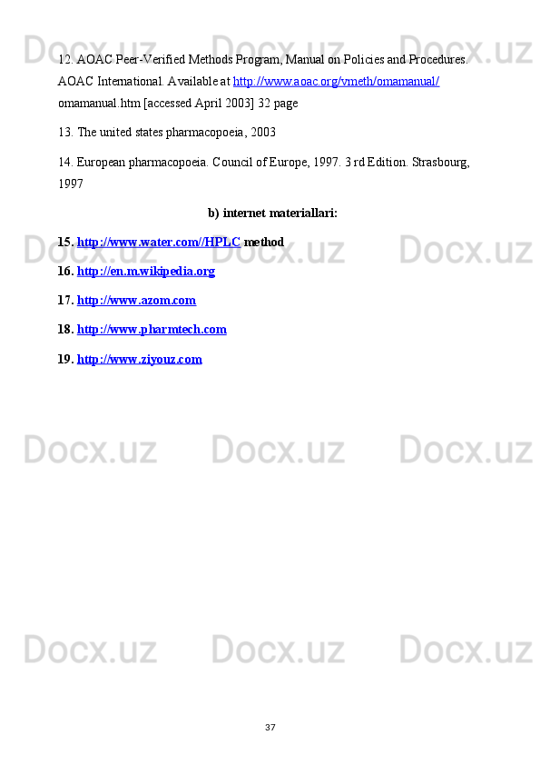 12. AOAC Peer-Verified Methods Program, Manual on Policies and Procedures. 
AOAC International. Available at  http://www.aoac.org/vmeth/omamanual/  
omamanual.htm  [accessed April 2003] 32 page
13 .   The united states pharmacopoeia, 2003
14 .   European pharmacopoeia. Council of Europe, 1997. 3 rd Edition. Strasbourg, 
1997
b) internet materiallari:
15.  http://www.water.com//HPLC  method
16.  http://en.m.wikipedia.org
17.  http://www.azom.com  
18.  http://www.pharmtech.com  
19.  http://www.ziyouz.com  
37 