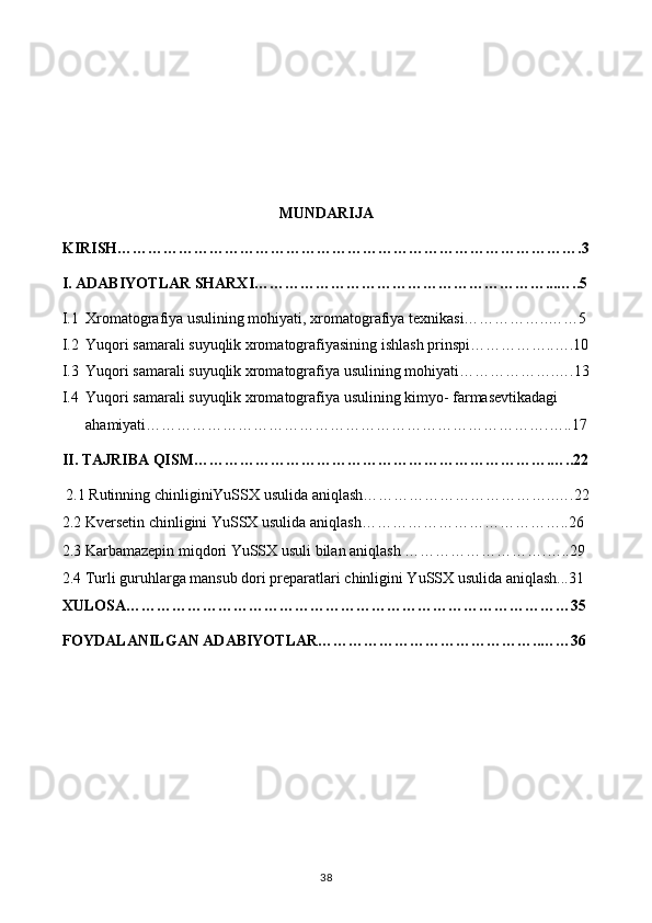 MUNDARIJA
KIRISH……………………………………………………………………………….3
I. ADABIYOTLAR SHARXI…………………………………………………...…..5
I.1 Xromatografiya usulining mohiyati, xromatografiya texnikasi……………..……5
I.2 Yuqori samarali suyuqlik xromatografiyasining ishlash prinspi……………..….10
I.3 Yuqori samarali suyuqlik xromatografiya usulining mohiyati……………….….13
I.4 Yuqori samarali suyuqlik xromatografiya usulining kimyo- farmasevtikadagi 
ahamiyati…………………………………………………………………….…..17
II. TAJRIBA QISM…………………………………………………………….…..22
 2.1 Rutinning chinliginiYuSSX usulida aniqlash………………………………..….22
2.2 Kversetin chinligini YuSSX usulida aniqlash…………………………………..26
2.3  Karbamazepin miqdori YuSSX usuli bilan aniqlash ……………………….…..29
2.4 Turli guruhlarga mansub dori preparatlari chinligini YuSSX usulida aniqlash...31
XULOSA……………………………………………………………………………35
FOYDALANILGAN ADABIYOTLAR……………………………………..……36
38