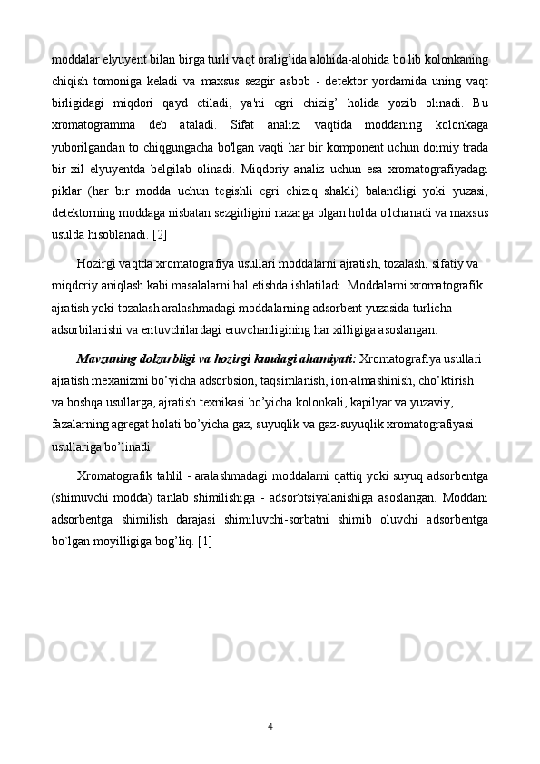 moddalar elyuyent bilan birga turli vaqt oralig’ida alohida-alohida bo'lib kolonkaning
chiqish   tomoniga   keladi   va   maxsus   sezgir   asbob   -   detektor   yordamida   uning   vaqt
birligidagi   miqdori   qayd   etiladi,   ya'ni   egri   chizig’   holida   yozib   olinadi.   Bu
xromatogramma   deb   ataladi.   Sifat   analizi   vaqtida   moddaning   kolonkaga
yuborilgandan to chiqgungacha bo'lgan vaqti har bir komponent uchun doimiy trada
bir   xil   elyuyentda   belgilab   olinadi.   Miqdoriy   analiz   uchun   esa   xromatografiyadagi
piklar   (har   bir   modda   uchun   tegishli   egri   chiziq   shakli)   balandligi   yoki   yuzasi,
detektorning moddaga nisbatan sezgirligini nazarga olgan holda o'lchanadi va maxsus
usulda hisoblanadi. [2]
Hozirgi vaqtda xromatografiya usullari moddalarni ajratish, tozalash, sifatiy va 
miqdoriy aniqlash kabi masalalarni hal etishda ishlatiladi. Moddalarni xromatografik 
ajratish yoki tozalash aralashmadagi moddalarning adsorbent yuzasida turlicha 
adsorbilanishi va erituvchilardagi eruvchanligining har xilligiga asoslangan.
Mavzuning dolzarbligi va hozirgi kundagi ahamiyati:  Xromatografiya usullari 
ajratish mexanizmi bo’yicha adsorbsion, taqsimlanish, ion-almashinish, cho’ktirish 
va boshqa usullarga, ajratish texnikasi bo’yicha kolonkali, kapilyar va yuzaviy, 
fazalarning agregat holati bo’yicha gaz, suyuqlik va gaz-suyuqlik xromatografiyasi 
usullariga bo’linadi.
Xromatografik tahlil - aralashmadagi moddalarni qattiq yoki suyuq adsorbеntga
(shimuvchi   modda)   tanlab   shimilishiga   -   adsorbtsiyalanishiga   asoslangan.   Moddani
adsorbеntga   shimilish   darajasi   shimiluvchi-sorbatni   shimib   oluvchi   adsorbеntga
bo`lgan moyilligiga bog’liq. [1]
 
4 