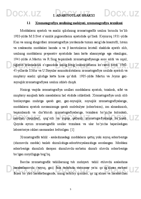 I. ADABIYOTLAR SHARXI
I.1 Xromatografiya usulining mohiyati, xromatografiya texnikasi   
Moddalarni   ajratish   va   analiz   qilishning   xromatografik   usulini   birinchi   bo’lib
1903-yilda M.S.Svet o’simlik pigmentlarini ajratishda qo’lladi. Keyinroq 1931-yilda
Kun va uning shogirdlari xromatografiya yordamida tuxum sarig’ida ksantofil, lutein
va   zeaksantin   moddalari   hamda   α   va   β   karotinlarini   kristall   shaklida   ajratib   olib,
usulning   moddalarni   preparativ   ajratishda   ham   katta   ahamiyatga   ega   ekanligini,
1941-yilda   A.Martin   va   R.Sing   taqsimlash   xromatografiyasiga   asos   soldi   va   oqsil,
uglerod   brikmalarini   o’rganishda   uning   keng   imkoniyatlarini   ko’rsatib   berdi.   1940-
45-yillarda S.Mur va U.Staynlar aminokislotalarni xromatografiya usulida ajratish va
miqdoriy   analiz   qilishga   katta   hissa   qo’shdi.   1905-yilda   Martin   va   Jeyms   gaz-
suyuqlik xromatografiyasi usulini ishlab chiqdi.
Hozirgi   vaqtda   xromatografiya   usullari   moddalarni   ajratish,   tozalash,   sifat   va
miqdoriy aniqlash kabi masalalarni hal etishda ishlatiladi. Xromatografiya usuli olib
borilayotgan   muhitga   qarab   gaz,   gaz-suyuqlik,   suyuqlik   xromatografiyalariga,
moddalarni   ajratish   mexanizmiga   qarab   molekulyar   (adsorbsion),   ion   almashinish,
taqsimlanish   va   cho’ktirish   xromatografiyalariga,   texnikasi   bo’yicha   kolonkali,
naychali   (kapilyar),   qog’ozli   va   yupqa   qatlamli   xromatografiyalarga   bo’linadi.
Quyida   ayrim   xromatografik   usullar   texnikasi   va   ular   bo’yicha   bajariladigan
laboratoriya ishlari namunalari keltirilgan. [1]
Xromatografik tahlil - aralashmadagi moddalarni qattiq yoki suyuq adsorbеntga
(shimuvchi   modda)   tanlab   shimilishiga-adsorbtsiyalanishiga   asoslangan.   Moddani
adsorbеntga   shimilish   darajasi   shimiluvchi-sorbatni   shimib   oluvchi   adsorbеntga
bo`lgan moyilligiga bog’liq.
Barcha   xromatografik   tahlillarning   tub   mohiyati:   tahlil   etiluvchi   aralashma
harakatlanuvchi   (suyuq,   gaz)   faza   tarkibida   statsionar   ya'ni   qo`zg`almas   sorbеnt
fazasi bo`ylab harakatlanganda, uning tarkibiy qismlari, qo`zg`almas va harakatchan
5 