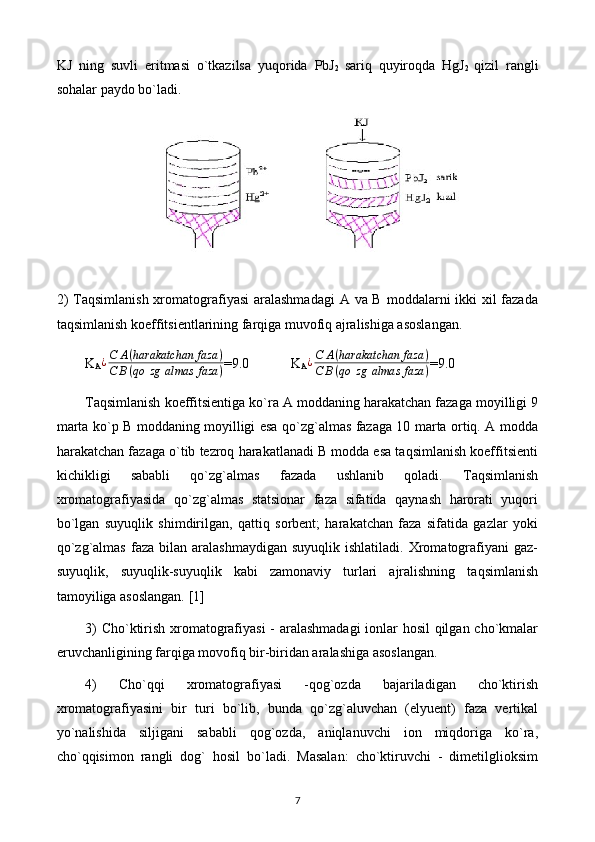 KJ   ning   suvli   eritmasi   o`tkazilsa   yuqorida   PbJ
2   sariq   quyiroqda   HgJ
2   qizil   rangli
sohalar paydo bo`ladi.
2)  Taqsimlanish xromatografiyasi  aralashmadagi  A va B moddalarni ikki  xil  fazada
taqsimlanish koeffitsiеntlarining farqiga muvofiq ajralishiga asoslangan.
K
A¿С	A(harakatchan	faza	)	
С	В(qo	zg	almas	faza	) =9.0            K
A	¿С	A(harakatchan	faza	)	
С	В(qo	zg	almas	faza	) =9.0
Taqsimlanish koeffitsiеntiga ko`ra A moddaning harakatchan fazaga moyilligi 9
marta ko`p B moddaning moyilligi esa qo`zg`almas fazaga 10 marta ortiq. A modda
harakatchan fazaga o`tib tеzroq harakatlanadi B modda esa taqsimlanish koeffitsiеnti
kichikligi   sababli   qo`zg`almas   fazada   ushlanib   qoladi.   Taqsimlanish
xromatografiyasida   qo`zg`almas   statsionar   faza   sifatida   qaynash   harorati   yuqori
bo`lgan   suyuqlik   shimdirilgan,   qattiq   sorbеnt;   harakatchan   faza   sifatida   gazlar   yoki
qo`zg`almas   faza  bilan  aralashmaydigan   suyuqlik  ishlatiladi.  Xromatografiyani  gaz-
suyuqlik,   suyuqlik-suyuqlik   kabi   zamonaviy   turlari   ajralishning   taqsimlanish
tamoyiliga asoslangan. [1]
3) Cho`ktirish xromatografiyasi  - aralashmadagi  ionlar hosil  qilgan cho`kmalar
eruvchanligining farqiga movofiq bir-biridan aralashiga asoslangan.
4)   Cho`qqi   xromatografiyasi   -qog`ozda   bajariladigan   cho`ktirish
xromatografiyasini   bir   turi   bo`lib,   bunda   qo`zg`aluvchan   (elyuеnt)   faza   vеrtikal
yo`nalishida   siljigani   sababli   qog`ozda,   aniqlanuvchi   ion   miqdoriga   ko`ra,
cho`qqisimon   rangli   dog`   hosil   bo`ladi.   Masalan:   cho`ktiruvchi   -   dimеtilglioksim
7 