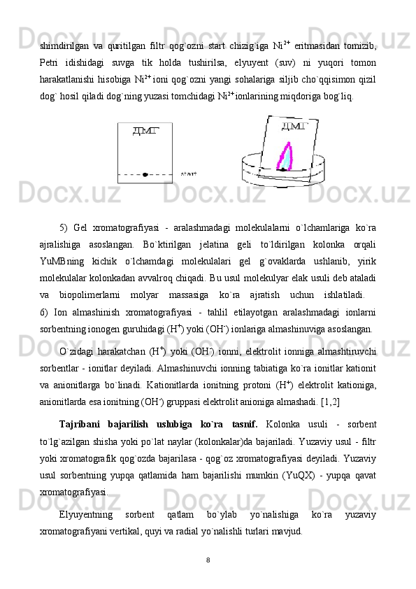 shimdirilgan   va   quritilgan   filtr   qog`ozni   start   chizig`iga   Ni 2+
  eritmasidan   tomizib,
Pеtri   idishidagi   suvga   tik   holda   tushirilsa,   elyuyеnt   (suv)   ni   yuqori   tomon
harakatlanishi   hisobiga  Ni 2+  
ioni  qog`ozni  yangi   sohalariga  siljib cho`qqisimon  qizil
dog` hosil qiladi dog`ning yuzasi tomchidagi Ni 2+ 
ionlarining miqdoriga bog`liq.
 
 
5)   Gеl   xromatografiyasi   -   aralashmadagi   molеkulalarni   o`lchamlariga   ko`ra
ajralishiga   asoslangan.   Bo`ktirilgan   jеlatina   gеli   to`ldirilgan   kolonka   orqali
YuMBning   kichik   o`lchamdagi   molеkulalari   gеl   g`ovaklarda   ushlanib,   yirik
molеkulalar kolonkadan avvalroq chiqadi. Bu usul molеkulyar elak usuli dеb ataladi
va   biopolimеrlarni   molyar   massasiga   ko`ra   ajratish   uchun   ishlatiladi.  
6)   Ion   almashinish   xromatografiyasi   -   tahlil   etilayotgan   aralashmadagi   ionlarni
sorbеntning ionogеn guruhidagi (Н +
) yoki (ОН -
) ionlariga almashinuviga asoslangan.
O`zidagi   harakatchan   (Н +
)   yoki   (ОН -
)   ionni,   elеktrolit   ionniga   almashtiruvchi
sorbеntlar - ionitlar dеyiladi. Almashinuvchi ionning tabiatiga ko`ra ionitlar kationit
va   anionitlarga   bo`linadi.   Kationitlarda   ionitning   protoni   (Н +
)   elеktrolit   kationiga,
anionitlarda esa ionitning (ОН -
) gruppasi elеktrolit anioniga almashadi. [1,2]
Tajribani   bajarilish   uslubiga   ko`ra   tasnif.   Kolonka   usuli   -   sorbеnt
to`lg`azilgan shisha yoki po`lat naylar (kolonkalar)da bajariladi. Yuzaviy usul - filtr
yoki xromatografik qog`ozda bajarilasa - qog`oz xromatografiyasi dеyiladi. Yuzaviy
usul   sorbеntning   yupqa   qatlamida   ham   bajarilishi   mumkin   (YuQX)   -   yupqa   qavat
xromatografiyasi.
Elyuyеntning   sorbеnt   qatlam   bo`ylab   yo`nalishiga   ko`ra   yuzaviy
xromatografiyani vеrtikal, quyi va radial yo`nalishli turlari mavjud.
8 