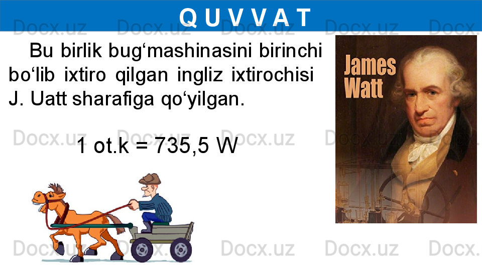   Q U V V A T
      Bu  birlik  bug‘mashinasini  birinchi 
bo‘lib  ixtiro  qilgan  ingliz  ixtirochisi   
J. Uatt sharafiga qo‘yilgan.
1 ot.k = 735,5 W 