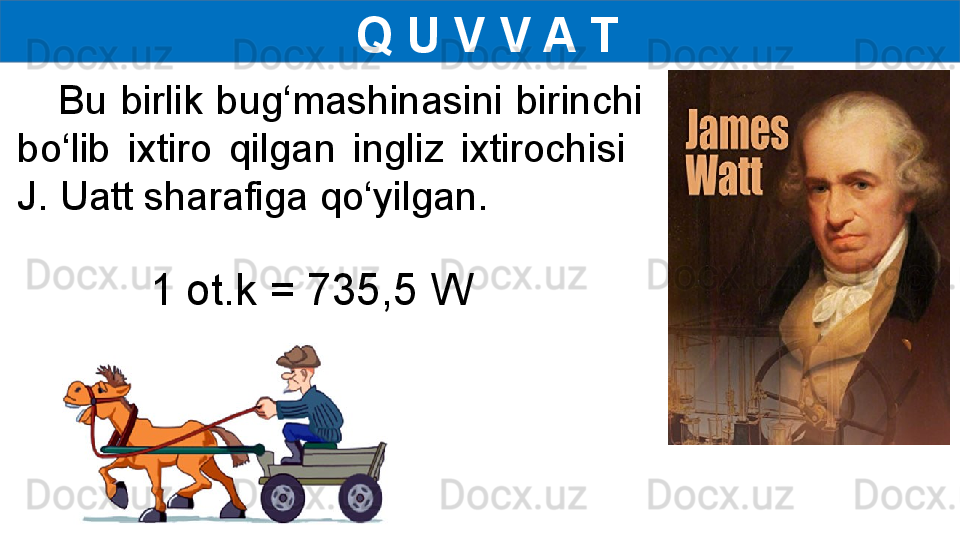 Q U V V A T
      Bu  birlik  bug‘mashinasini  birinchi 
bo‘lib  ixtiro  qilgan  ingliz  ixtirochisi   
J. Uatt sharafiga qo‘yilgan.
1 ot.k = 735,5 W