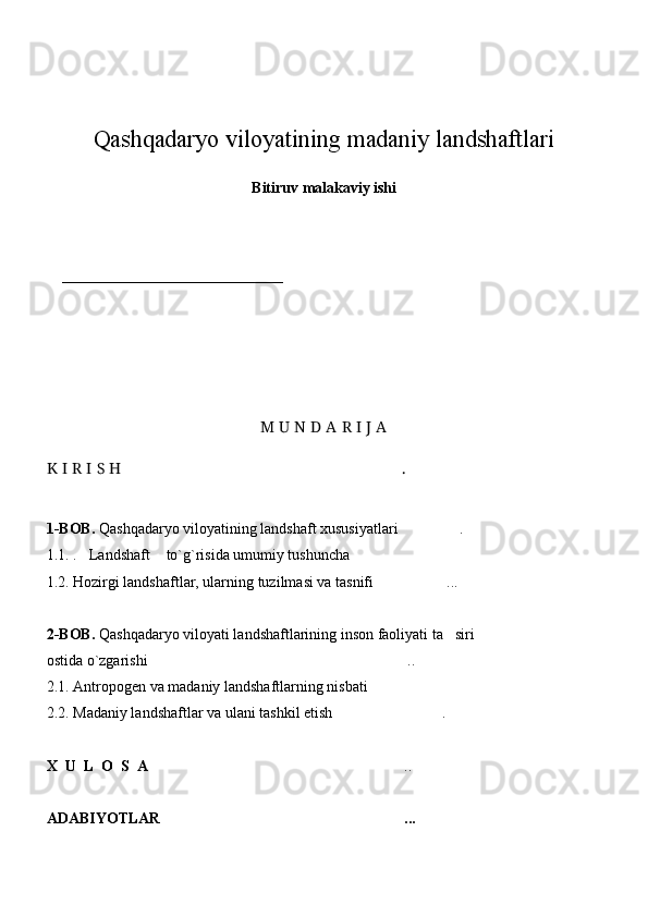 Qashqadaryo viloyatining madaniy landshaftlari
 
Bitiruv malakaviy ishi
                                                    
                     
_____________________________
                                                          
                                                                        
M U N D A R I J A
K I R I S H . 
1-BOB.   Qashqadaryo viloyatining landshaft xususiyatlari .	

1.1.  . Landshaft  to`g`risida umumiy tushuncha	
  
1.2.  Hozirgi landshaftlar, ularning tuzilmasi va tasnifi ...	

2-BOB.   Qashqadaryo viloyati landshaftlarining inson faoliyati ta siri 	

ostida o`zgarishi  ..	

2.1.  Antropogen va madaniy landshaftlarning nisbati	

2.2. Madaniy landshaftlar va ulani tashkil etish .	

X  U  L  O  S  A	
 ..	
ADABIYOTLAR ...
 