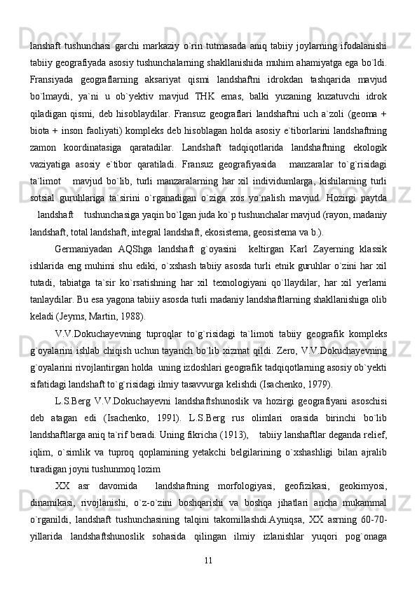 lanshaft   tushunchasi   garchi   markaziy   o`rin   tutmasada   aniq   tabiiy   joylarning   ifodalanishi
tabiiy geografiyada asosiy tushunchalarning shakllanishida muhim ahamiyatga ega bo`ldi.
Fransiyada   geograflarning   aksariyat   qismi   landshaftni   idrokdan   tashqarida   mavjud
bo`lmaydi,   ya`ni   u   ob`yektiv   mavjud   THK   emas,   balki   yuzaning   kuzatuvchi   idrok
qiladigan   qismi,   deb   hisoblaydilar.   Fransuz   geograflari   landshaftni   uch   a`zoli   (geoma   +
biota + inson faoliyati)  kompleks deb hisoblagan holda asosiy e`tiborlarini  landshaftning
zamon   koordinatasiga   qaratadilar.   Landshaft   tadqiqotlarida   landshaftning   ekologik
vaziyatiga   asosiy   e`tibor   qaratiladi.   Fransuz   geografiyasida   manzaralar   to`g`risidagi
ta`limot   mavjud   bo`lib,   turli   manzaralarning   har   xil   individumlarga,   kishilarning   turli	

sotsial   guruhlariga   ta`sirini   o`rganadigan   o`ziga   xos   yo`nalish   mavjud.   Hozirgi   paytda
landshaft  tushunchasiga yaqin bo`lgan juda ko`p tushunchalar mavjud (rayon, madaniy	
 
landshaft, total landshaft, integral landshaft, ekosistema, geosistema va b.). 
Germaniyadan   AQShga   landshaft   g`oyasini     keltirgan   Karl   Zayerning   klassik
ishlarida eng muhimi  shu ediki, o`xshash  tabiiy asosda  turli  etnik guruhlar  o`zini  har  xil
tutadi,   tabiatga   ta`sir   ko`rsatishning   har   xil   texnologiyani   qo`llaydilar,   har   xil   yerlarni
tanlaydilar. Bu esa yagona tabiiy asosda turli madaniy landshaftlarning shakllanishiga olib
keladi (Jeyms, Martin, 1988).  
V.V.Dokuchayevning   tuproqlar   to`g`risidagi   ta`limoti   tabiiy   geografik   kompleks
g`oyalarini  ishlab chiqish uchun tayanch bo`lib xizmat  qildi. Zero, V.V.Dokuchayevning
g`oyalarini rivojlantirgan holda  uning izdoshlari geografik tadqiqotlarning asosiy ob`yekti
sifatidagi landshaft to`g`risidagi ilmiy tasavvurga kelishdi (Isachenko, 1979). 
L.S.Berg   V.V.Dokuchayevni   landshaftshunoslik   va   hozirgi   geografiyani   asoschisi
deb   atagan   edi   (Isachenko,   1991).   L.S.Berg   rus   olimlari   orasida   birinchi   bo`lib
landshaftlarga aniq ta`rif beradi. Uning fikricha (1913),  tabiiy lanshaftlar deganda relief,	

iqlim,   o`simlik   va   tuproq   qoplamining   yetakchi   belgilarining   o`xshashligi   bilan   ajralib
turadigan joyni tushunmoq lozim	

XX   asr   davomida     landshaftning   morfologiyasi,   geofizikasi,   geokimyosi,
dinamikasi,   rivojlanishi,   o`z-o`zini   boshqarishi   va   boshqa   jihatlari   ancha   mukammal
o`rganildi,   landshaft   tushunchasining   talqini   takomillashdi.Ayniqsa,   XX   asrning   60-70-
yillarida   landshaftshunoslik   sohasida   qilingan   ilmiy   izlanishlar   yuqori   pog`onaga
11 