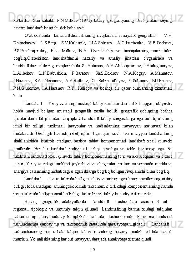 ko`tarildi.   Shu   sababli   F.N.Milkov   (1973)   tabaiy   geografiyaning   1955-yildan   keyingi
davrini landshaft bosqichi deb baholaydi. 
O`zbekistonda     landshaftshunoslikning   rivojlanishi   rossiyalik   geograflar         V.V.
Dokuchayev,   L.S.Berg,   S.V.Kalesnik,   N.A.Solnsev,   A.G.Isachenko,   V.B.Sochava,
P.S.Preobrajenskiy,   F.N.   Milkov,   N.A.   Gvozdetskiy   va   boshqalarning   nomi   bilan
bog’liq.O`zbekiston   landshaftlarini   nazariy   va   amaliy   jihatdan   o`rganishda   va
landshaftshunoslikning   rivojlanishida   S.   Abbosov,   A.A.Abdulqosimov,   I.Abdug`aniyev,
L.Alibekov,   L.N.Babushkin,   P.Baratov,   Sh.S.Zokirov.   N.A.Kogay,   A.Mamatov,
I.Nazarov,   S.A.   Nishonov,   A.A.Rafiqov,   O.   Rahmatullayev,   Y.Sultonov,   M.Umarov,
P.N.G`ulomov,   I.A.Hasanov,   R.Y.   Holiqov   va   boshqa   bir   qator   olimlarning   xizmatlari
katta. 
Landshaft   Yer yuzasining mustaqil tabiiy xosilalaridan tashkil topgan, ob`yektiv
holda   mavjud   bo`lgan   mustaqil   geografik   xosila   bo`lib,   geografik   qobiqning   boshqa
qismlaridan   sifat   jihatidan   farq   qiladi.Landshaft   tabiiy   chegaralarga   ega   bo`lib,   o`zining
ichki   bir   xilligi,   tuzilmasi,   jarayonlar   va   hodisalarning   muyayyan   ma jmuasi   bilan
ifodalanadi.   Geologik   tuzilish,   relef,   iqlim,   tuproqlar,   suvlar   va   muayyan   landshaftning
shakllanishida   ishtirok   etadigan   boshqa   tabiat   komponentlari   landshaft   xosil   qiluvchi
omillardir.   Har   bir   landshaft   individual   tashqi   qiyofaga   va   ichki   tuzilmaga   ega.   Bu
tuzilmani landshaft xosil qiluvchi tabiiy komponentlarning to`ri va aks aloqalari va o`zaro
ta`siri,   Yer   yuzasidagi   konkkret   joylashuvi   va   chegaralari   makon   va   zamonda   modda   va
energiya balansining nisbatidagi o`zgarishlarga bog`liq bo`lgan rivojlanishi bilan bog`liq.
Landshaft   o`zaro ta`sirda bo`lgan tabiiy va antropogen komponentlarning nisbiy

birligi ifodalanadigan, shuningdek kichik taksonomik birlikdagi kompo nentlarning hamda
inson ta`sirida bo`lgan xosil bo`lishiga ko`ra bir xil tabiiy hududiy sistemasidir.
Hozirgi   geografik   adabiyotlarda   landshaft   tushunchasi   asosan   3   xil   -	
 
regional,   tipologik   va   umumiy   talqin   qilinadi.   Landshafning   barcha   xildagi   talqinlari
uchun   uning   tabiiy   hududiy   komplekslar   sifatida     tushunilishidir.   Farqi   esa   landshaft
tushunchasiga   qanday   tip   va   taksonomik   kattalikda   qaralayotganligidadir.   Landshaft	
 
tushunchasining   har   uchala   talqini   tabiiy   muhitning   nazariy   modeli   sifatida   qarash
mumkin. Yo`nalishlarning har biri muayyan darajada amaliyotga xizmat qiladi.
12 
