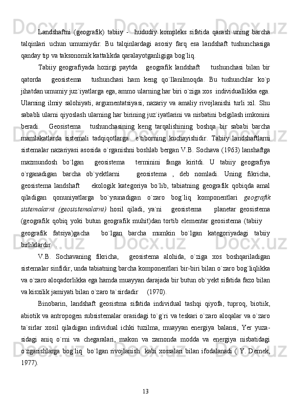 Landshaftni   (geografik)   tabiiy   -     hududiy   kompleks   sifatida   qarash   uning   barcha
talqinlari   uchun   umumiydir.   Bu   talqinlardagi   asosiy   farq   esa   landshaft   tushunchasiga
qanday tip va taksonomik kattalikda qaralayotganligiga bog`liq.
Tabiiy   geografiyada   hozirgi   paytda   geografik   landshaft     tushunchasi   bilan   bir 
qatorda   geosistema   tushunchasi   ham   keng   qo`llanilmoqda.   Bu   tushunchlar   ko`p	
 
jihatdan umumiy juz`iyatlarga ega, ammo ularning har biri o`ziga xos  individuallikka ega.
Ularning   ilmiy   salohiyati,   argumentatsiyasi,   nazariy   va   amaliy   rivojlanishi   turli   xil.   Shu
sababli ularni qiyoslash ularning har birining juz`iyatlarini va nisbatini belgilash imkonini
beradi.   Geosistema   tushunchasining   keng   tarqalishining   boshqa   bir   sababi   barcha
 
mamlakatlarda   sistemali   tadqiqotlarga     e`tiborning   kuchayishidir.   Tabiiy   landshaftlarni
sistemalar nazariyasi asosida o`rganishni boshlab bergan V.B. Sochava (1963) lanshaftga
mazmundosh   bo`lgan   geosistema   terminini   fanga   kiritdi.   U   tabiiy   geografiya	
 
o`rganadigan   barcha   ob`yektlarni     geosistema ,   deb   nomladi.   Uning   fikricha,	
 
geosistema   landshaft     ekologik   kategoriya   bo`lib,   tabiatning   geografik   qobiqda   amal	

qiladigan   qonuniyatlarga   bo`ysunadigan   o`zaro   bog`liq   komponentlari   geografik
sistemalarni   (geosistemalarni)   hosil   qiladi,   ya`ni   geosistema     planetar   geosistema	
 
(geografik   qobiq   yoki   butun   geografik   muhit)dan   tortib   elementar   geosistema   (tabiiy  	

geografik   fatsiya)gacha     bo`lgan   barcha   mumkin   bo`lgan   kategoriyadagi   tabiiy
birliklardir . 	

V.B.   Sochavaning   fikricha,   geosistema   alohida,   o`ziga   xos   boshqariladigan	

sistemalar sinfidir, unda tabiatning barcha komponentlari bir-biri bilan o`zaro bog`liqlikka
va o`zaro aloqadorlikka ega hamda muayyan darajada bir butun ob`yekt sifatida fazo bilan
va kisxilik jamiyati bilan o`zaro ta`sirdadir   (1970).	

Binobarin,   landshaft   geosistma   sifatida   individual   tashqi   qiyofa,   tuproq,   biotiik,
abiotik va antropogen subsistemalar  orasidagi to`g`ri va teskari o`zaro aloqalar va o`zaro
ta`sirlar   xosil   qiladigan   individual   ichki   tuzilma,   muayyan   energiya   balansi,   Yer   yuza -
sidagi   aniq   o`rni   va   chegaralari,   makon   va   zamonda   modda   va   energiya   nisbatidagi
o`zgarishlarga   bog`liq    bo`lgan   rivojlanish     kabi   xossalari  bilan  ifodalanadi  (   Y.  Demek,
1977).
13 