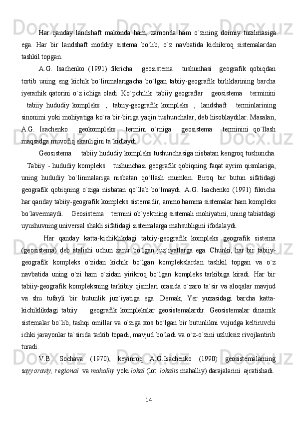 Har   qanday   landshaft   makonda   ham,   zamonda   ham   o`zining   doimiy   tuzilma siga
ega.   Har   bir   landshaft   moddiy   sistema   bo`lib,   o`z   navbatida   kichikroq   sistemalar dan
tashkil topgan. 
A.G.   Isachenko   (1991)   fikricha   geosistema   tushunhasi     geografik   qobiqdan 
tortib   uning   eng   kichik   bo`linmalarigacha   bo`lgan   tabiiy-geografik   birliklarining   barcha
iyerarhik qatorini o`z ichiga oladi. Ko`pchilik   tabiiy geograflar  geosistema  terminini	
 
tabiiy   hududiy   kompleks , tabiiy-geografik   kompleks , landshaft   terminlarining	
     
sinonimi yoki mohiyatiga ko`ra bir-biriga yaqin tushunchalar, deb hisoblaydilar. Masalan,
A.G.   Isachenko   geokompleks   termini   o`rniga   geosistema   terminini   qo`llash	
   
maqsadga muvofiq ekanligini ta`kidlaydi. 
Geosistema   tabiiy hududiy kompleks tushunchasiga nisbatan kengroq tushuncha.

Tabiiy   -   hududiy   kompleks   tushunchasi   geografik   qobiqning   faqat   ayrim   qismlariga,	
 
uning   hududiy   bo`linmalariga   nisbatan   qo`llash   mumkin.   Biroq   bir   butun   sifatidagi
geografik   qobiqning   o`ziga   nisbatan   qo`llab   bo`lmaydi.   A.G.   Isachenko   (1991)   fikricha
har qanday tabiiy-geografik kompleks sistemadir, ammo hamma sistemalar ham kompleks
bo`lavermaydi.  Geosistema  termini ob`yektning sistemali mohiyatini, uning tabiatdagi	
 
uyushuvning universal shakli sifatidagi sistemalarga mahsubligini ifodalaydi.
  Har   qanday   katta-kichiklikdagi   tabiiy-geografik   kompleks   geografik   sistema
(geosistema)   deb   atalishi   uchun   zarur   bo`lgan   juz`iyatlarga   ega.   Chunki,   har   bir   tabiiy-
geografik   kompleks   o`zidan   kichik   bo`lgan   komplekslardan   tashkil   topgan   va   o`z
navbatida   uning   o`zi   ham   o`zidan   yirikroq   bo`lgan   kompleks   tarkibiga   kiradi.   Har   bir
tabiiy-geografik   kompleksning   tarkibiy   qismlari   orasida   o`zaro   ta`sir   va   aloqalar   mavjud
va   shu   tufayli   bir   butunlik   juz`iyatiga   ega.   Demak,   Yer   yuzasidagi   barcha   katta-
kichiklikdagi   tabiiy     geografik   komplekslar   geosistemalardir.   Geosistemalar   dinamik	

sistemalar  bo`lib, tashqi  omillar  va o`ziga xos bo`lgan bir butunlikni vujudga keltiruvchi
ichki jarayonlar ta`sirida tarkib topadi, mavjud bo`ladi va o`z-o`zini uzluksiz rivojlantirib
turadi.
V.B.   Sochava   (1970),   keyinroq   A.G.Isachenko   (1990)   geosistemalarning
s ayyoraviy,   regional   va  mahalliy  yoki  lokal  (lot.  lokalis  mahalliy) darajalarini  ajratishadi.
14 