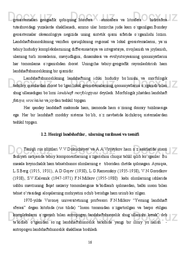 geosistemalari   geografik   qobiqning   litosfera     atmosfera   va   litosfera     hidrosfera 
tutashuvidagi   yuzalarda   shakllanadi,   ammo   ular   hozircha   juda   kam   o`rganilgan.Bunday
geosistemalar   okeanologiya   negizida   uning   sintetik   qismi   sifatida   o`rganilishi   lozim.
Landshaftshunoslikning   vazifasi   quruqlikning   regional   va   lokal   geosistemalarini,   ya`ni
tabiiy hududiy komplekslarnining differensiatsiya va integratsiya, rivojlanish va joylanish,
ularning   turli   xossalarini,   mavjudligini,   dinamikasi   va   evolyutsiyasining   qonuniyatlarini
har   tomonlama   o`rganishdan   iborat.   Uningcha   tabiiy-geografik   rayonlashtirish   ham
landshaftshunoslikning bir qismidir.
Landshaftshunoslikning   landshaftning   ichki   hududiy   bo`linishi   va   morfologik
tarkibiy qismlardan iborat bo`lgan lokal geosistemalarning qonuniyatlarini o`rganish bilan
shug`ullanadigan bo`limi   landshaft morfologiyasi   deyiladi. Morfologik jihatdan landshaft
fatsiya, urochisha  va  joy dan tashkil topgan.
Har   qanday   landshaft   makonda   ham,   zamonda   ham   o`zining   doimiy   tuzilma siga
ega.   Har   bir   landshaft   moddiy   sistema   bo`lib,   o`z   navbatida   kichikroq   sistemalar dan
tashkil topgan.
1.2.  Hozirgi landshaftlar,  ularning tuzilmasi va tasnifi
Taniqli   rus   olimlari   V.V.Dokuchayev   va   A.A.Voyeykov   ham   о`z   asarlarida   inson
faoliyati natijasida tabiiy komponentlarning о`zgarishini chuqur tahlil qilib kо‘rganlar. Bu
masala keyinchalik ham tabiatshunos olimlarning e tiboridan chetda qolmagan. Ayniqsa,	

L.S.Berg   (1915,   1931),   A.D.Gojev   (1930),   L.G.Ramenskiy   (1935-1938),   V.N.Gorodkov
(1938),   S.V.Kalesnik   (1947-1971)   F.N.Milkov   (1955-1980)     kabi   olimlarning   ishlarida
ushbu   mavzuning   faqat   nazariy   tomonlarigina   ta’kidlanib   qolmasdan,   balki   inson   bilan
tabiat о‘rtasidagi aloqalarning mohiyatini ochib berishga ham urinib kо`rilgan.
1970-yilda   Voronej   universitetining   professori   F.N.Milkov   “Yerning   landshaft
sferasi”   degan   kitobida   (rus   tilida)   “Inson   tomonidan   о`zgartirilgan   va   barpo   etilgan
komplekslarni   о`rganish   bilan   antropogen   landshaftshunoslik   shug`ullanishi   kerak”   deb
ta’kidlab   о‘tganidan   sо`ng   landshaftshunoslik   tarkibida   yangi   bir   ilmiy   yо`nalish     -
antropogen landshaftshunoslik shakllana boshladi.
16 