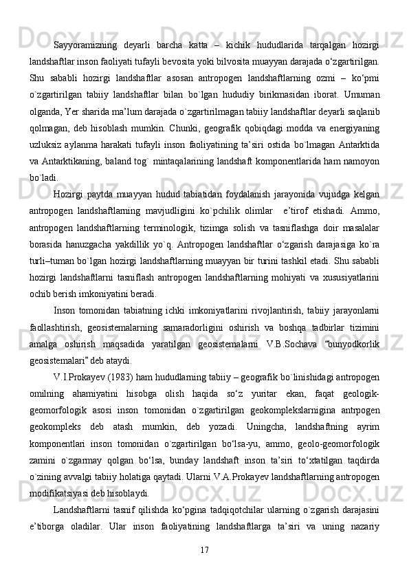 Sayyoramizning   deyarli   barcha   katta   –   kichik   hududlarida   tarqalgan   hozirgi
landshaftlar inson faoliyati tufayli bevosita yoki bilvosita muayyan darajada о‘zgartirilgan.
Shu   sababli   hozirgi   landshaftlar   asosan   antropogen   landshaftlarning   ozmi   –   kо‘pmi
о ` zgartirilgan   tabiiy   landshaftlar   bilan   bо ` lgan   hududiy   birikmasidan   iborat.   Umuman
olganda, Yer sharida ma’lum darajada о ` zgartirilmagan tabiiy landshaftlar deyarli saqlanib
qolmagan,   deb   hisoblash   mumkin.   Chunki,   geografik   qobiqdagi   modda   va   energiyaning
uzluksiz   aylanma   harakati   tufayli   inson   faoliyatining   ta’siri   ostida   bо`lmagan   Antarktida
va Antarktikaning, baland tog` mintaqalarining landshaft komponentlarida ham namoyon
bо`ladi.
Hozirgi   paytda   muayyan   hudud   tabiatidan   foydalanish   jarayonida   vujudga   kelgan
antropogen   landshaftlarning   mavjudligini   kо`pchilik   olimlar     e’tirof   etishadi.   Ammo,
antropogen   landshaftlarning   terminologik,   tizimga   solish   va   tasniflashga   doir   masalalar
borasida   hanuzgacha   yakdillik   yо`q.   Antropogen   landshaftlar   о‘zgarish   darajasiga   kо`ra
turli–tuman bо`lgan hozirgi landshaftlarning muayyan bir turini tashkil etadi. Shu sababli
hozirgi   landshaftlarni   tasniflash   antropogen   landshaftlarning   mohiyati   va   xususiyatlarini
ochib berish imkoniyatini beradi.
Inson   tomonidan   tabiatning   ichki   imkoniyatlarini   rivojlantirish,   tabiiy   jarayonlarni
faollashtirish,   geosistemalarning   samaradorligini   oshirish   va   boshqa   tadbirlar   tizimini
amalga   oshirish   maqsadida   yaratilgan   geosistemalarni   V.B.Sochava   bunyodkorlik
geosistemalari  deb ataydi.	

V.I.Prokayev (1983) ham hududlarning tabiiy – geografik bо`linishidagi antropogen
omilning   ahamiyatini   hisobga   olish   haqida   sо‘z   yuritar   ekan,   faqat   geologik-
geomorfologik   asosi   inson   tomonidan   о`zgartirilgan   geokomplekslarnigina   antrpogen
geokompleks   deb   atash   mumkin,   deb   yozadi.   Uningcha,   landshaftning   ayrim
komponentlari   inson   tomonidan   о`zgartirilgan   bо‘lsa-yu,   ammo,   geolo-geomorfologik
zamini   о`zgarmay   qolgan   bо‘lsa,   bunday   landshaft   inson   ta’siri   tо‘xtatilgan   taqdirda
о`zining avvalgi tabiiy holatiga qaytadi. Ularni V.A.Prokayev landshaftlarning antropogen
modifikatsiyasi deb hisoblaydi.
Landshaftlarni   tasnif   qilishda   kо‘pgina   tadqiqotchilar   ularning   о`zgarish   darajasini
e’tiborga   oladilar.   Ular   inson   faoliyatining   landshaftlarga   ta’siri   va   uning   nazariy
17 