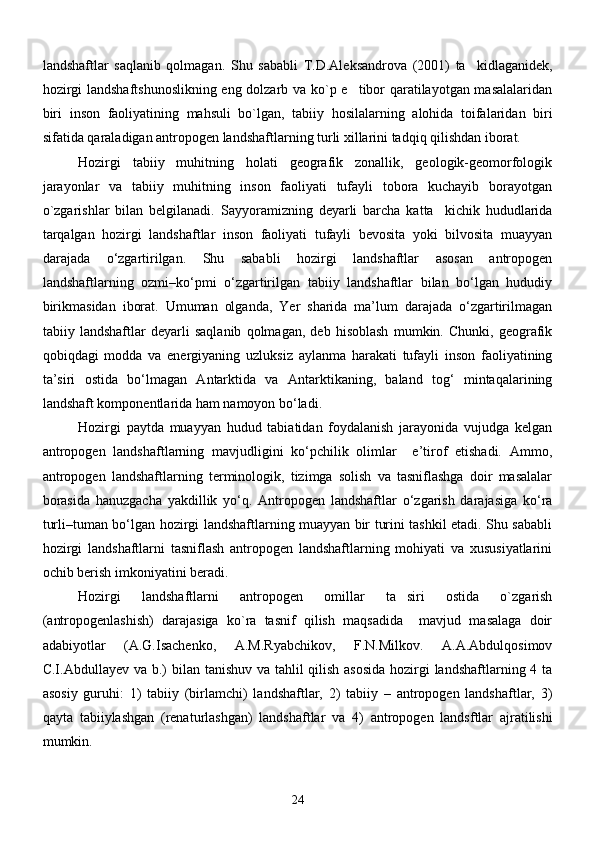 landshaftlar   saqlanib   qolmagan.   Shu   sababli   T.D.Aleksandrova   (2001)   ta kidlaganidek,
hozirgi landshaftshunoslikning eng dolzarb va ko`p e tibor qaratilayotgan masalalaridan	

biri   inson   faoliyatining   mahsuli   bo`lgan ,   tabiiy   hosilalarning   alohida   toifalaridan   biri
sifatida qaraladigan antropogen landshaftlarning turli xillarini tadqiq qilishdan iborat.
Hozirgi   tabiiy   muhitning   holati   geografik   zonallik,   geologik-geomorfologik
jarayonlar   va   tabiiy   muhitning   inson   faoliyati   tufayli   tobora   kuchayib   borayotgan
o`zgarishlar   bilan   belgilanadi.   Sayyoramizning   deyarli   barcha   katta kichik   hududlarida	

tarqalgan   hozirgi   landshaftlar   inson   faoliyati   tufayli   bevosita   yoki   bilvosita   muayyan
darajada   о‘zgartirilgan.   Shu   sababli   hozirgi   landshaftlar   asosan   antropogen
landshaftlarning   ozmi–kо‘pmi   о‘zgartirilgan   tabiiy   landshaftlar   bilan   bо‘lgan   hududiy
birikmasidan   iborat.   Umuman   olganda,   Yer   sharida   ma’lum   darajada   о‘zgartirilmagan
tabiiy   landshaftlar   deyarli   saqlanib   qolmagan,   deb   hisoblash   mumkin.   Chunki,   geografik
qobiqdagi   modda   va   energiyaning   uzluksiz   aylanma   harakati   tufayli   inson   faoliyatining
ta’siri   ostida   bо‘lmagan   Antarktida   va   Antarktikaning,   baland   tog‘   mintaqalarining
landshaft komponentlarida ham namoyon bо‘ladi.
Hozirgi   paytda   muayyan   hudud   tabiatidan   foydalanish   jarayonida   vujudga   kelgan
antropogen   landshaftlarning   mavjudligini   kо‘pchilik   olimlar     e’tirof   etishadi.   Ammo,
antropogen   landshaftlarning   terminologik,   tizimga   solish   va   tasniflashga   doir   masalalar
borasida   hanuzgacha   yakdillik   yо‘q.   Antropogen   landshaftlar   о‘zgarish   darajasiga   kо‘ra
turli–tuman bо‘lgan hozirgi landshaftlarning muayyan bir turini tashkil etadi. Shu sababli
hozirgi   landshaftlarni   tasniflash   antropogen   landshaftlarning   mohiyati   va   xususiyatlarini
ochib berish imkoniyatini beradi.
Hozirgi   landshaftlarni   antropogen   omillar   ta siri   ostida   o`zgarish	

(antropogenlashish)   darajasiga   ko`ra   tasnif   qilish   maqsadida     mavjud   masalaga   doir
adabiyotlar   (А.G.Isаchenko,   А.M.Ryabchikov,   F.N.Milkov.   А.А.Аbdulqosimov
C.I.Аbdullаyev vа b.)   bilan tanishuv va tahlil  qilish asosida hozirgi  landshaftlarning 4 ta
asosiy   guruhi:   1)   tabiiy   (birlamchi)   landshaftlar,   2)   tabiiy   –   antropogen   landshaftlar,   3)
qayta   tabiiylashgan   (renaturlashgan)   landshaftlar   va   4)   antropogen   landsftlar   ajratilishi
mumkin.
24 