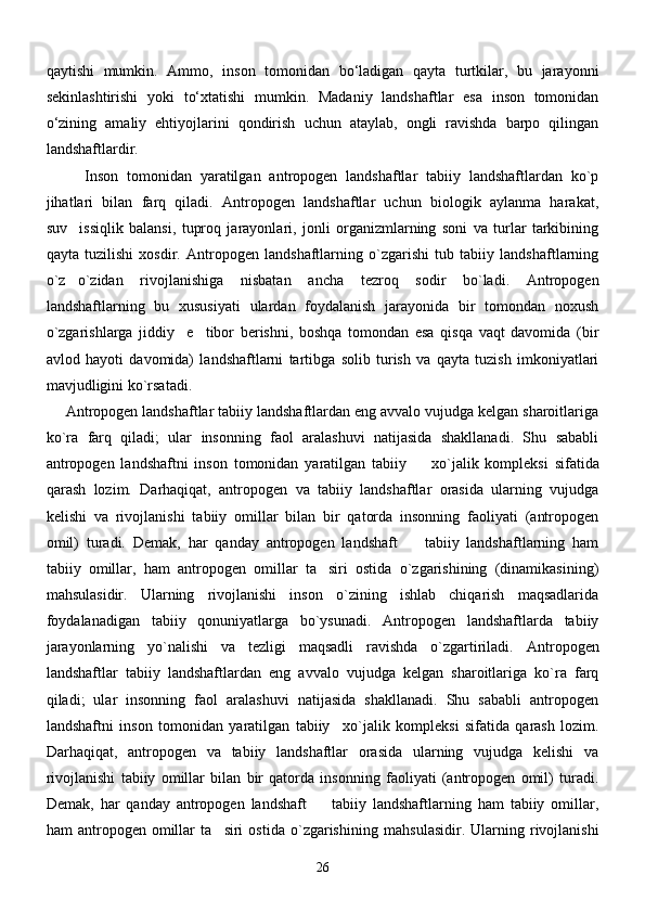 qаytishi   mumkin.   Аmmo,   inson   tomonidаn   bо‘lаdigаn   qаytа   turtkilаr,   bu   jаrаyonni
sekinlаshtirishi   yoki   tо‘xtаtishi   mumkin.   Mаdаniy   lаndshаftlаr   esa   inson   tomonidаn
о‘zining   аmаliy   ehtiyojlаrini   qondirish   uchun   аtаylаb,   ongli   rаvishdа   bаrpo   qilingаn
lаndshаftlаrdir. 
Inson   tomonidan   yaratilgan   antropogen   landshaftlar   tabiiy   landshaftlardan   ko`p
jihatlari   bilan   farq   qiladi.   Antropogen   landshaftlar   uchun   biologik   aylanma   harakat,
suv issiqlik   balansi,   tuproq   jarayonlari,   jonli   organizmlarning   soni   va   turlar   tarkibining
qayta   tuzilishi   xosdir.   Antropogen   landshaftlarning   o`zgarishi   tub   tabiiy   landshaftlarning
o`z o`zidan   rivojlanishiga   nisbatan   ancha   tezroq   sodir   bo`ladi.   Antropogen

landshaftlarning   bu   xususiyati   ulardan   foydalanish   jarayonida   bir   tomondan   noxush
o`zgarishlarga   jiddiy     e tibor   berishni,   boshqa   tomondan   esa   qisqa   vaqt   davomida   (bir	

avlod   hayoti   davomida)   landshaftlarni   tartibga   solib   turish   va   qayta   tuzish   imkoniyatlari
mavjudligini ko`rsatadi. 
Antropogen landshaftlar tabiiy landshaftlardan eng avvalo vujudga kelgan sharoitlariga
ko`ra   farq   qiladi;   ular   insonning   faol   aralashuvi   natijasida   shakllanadi.   Shu   sababli
antropogen   landshaftni   inson   tomonidan   yaratilgan   tabiiy     xo`jalik	
   kompleks i   sifatida
qarash   lozim.   Darhaqiqat,   antropogen   va   tabiiy   landshaftlar   orasida   ularning   vujudga
kelishi   va   rivojlanishi   tabiiy   omillar   bilan   bir   qatorda   insonning   faoliyati   (antropogen
omil)   turadi.   Demak,   har   qanday   antropogen   landshaft     tabiiy   landshaftlarning   ham

tabiiy   omillar,   ham   antropogen   omillar   ta siri   ostida   o`zgarishining   (dinamikasining)	

ma h sulasidir.   Ularning   rivojlanishi   inson   o`zining   ishlab   chiqarish   maqsadlarida
foydalanadigan   tabiiy   qonuniyatlarga   bo`ysunadi.   Antropogen   landshaftlarda   tabiiy
jarayonlarning   yo`nalishi   va   tezligi   maqsadli   ravishda   o`zgartiriladi.   Antropogen
landshaftlar   tabiiy   landshaftlardan   eng   avvalo   vujudga   kelgan   sharoitlariga   ko`ra   farq
qiladi;   ular   insonning   faol   aralashuvi   natijasida   shakllanadi.   Shu   sababli   antropogen
landshaftni   inson   tomonidan   yaratilgan   tabiiy xo`jalik	
   kompleks i   sifatida   qarash   lozim.
Darhaqiqat,   antropogen   va   tabiiy   landshaftlar   orasida   ularning   vujudga   kelishi   va
rivojlanishi   tabiiy   omillar   bilan   bir   qatorda   insonning   faoliyati   (antropogen   omil)   turadi.
Demak,   har   qanday   antropogen   landshaft     tabiiy   landshaftlarning   ham   tabiiy   omillar,	

ham   antropogen   omillar   ta siri   ostida   o`zgarishining  ma	
 h sulasidir.   Ularning   rivojlanishi
26 