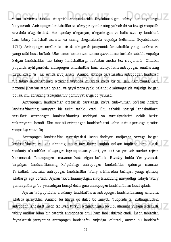 inson   o`zining   ishlab   chiqarish   maqsadlarida   foydalanadigan   tabiiy   qonuniyatlarga
bo`ysunadi. Antropogen landshaftlarda tabiiy jarayonlarning yo`nalishi va tezligi maqsadli
ravishda   o`zgartiriladi.   Har   qanday   o`zgargan,   o`zgartirigan   va   hatto   sun iy   landshaft
ham   tabiiy   landshaft   asosida   va   uning   chegaralarida   vujudga   keltiriladi   (Ryabchikov,
1972).   Antropogen   omillar   ta sirida  	
 o`zgarish   jarayonida   landshaftda   yangi   tuzilma   va
yangi sifat hosil bo`ladi. Ular inson tomonidan doimo quvvatlanib tur i li sh i sababli vujudga
kelgan   landshaftlar   tub   tabiiy   landshaftlarga   nisbatan   ancha   tez   rivojlanadi.   Chunki,
yuqorida   aytilganidek,   antropogen   landshaftlar   ham   tabiiy,   ham   antropogen   omillarning
birgalikdagi   ta siri   ostida   rivojlanadi.   Ammo,   shunga   qaramasdan   antropogen   landshaft	

tub   tabiiy   landshaft   kabi   o`zining   vujudga   kelishiga   ko`ra   bir   xilligini   ham   zonal,   ham
nozonal jihatdan saqlab qoladi va qaysi zona (yoki balandlik mintaqasi)da vujudga kelgan
bo`lsa, shu zonaning tabaqalashuv qonuniyatlariga bo`ysunadi.
Antropogen   landshaftlar   о‘zgarish   darajasiga   kо‘ra   turli–tuman   bо‘lgan   hozirgi
landshaftlarning   muayyan   bir   turini   tashkil   etadi.   Shu   sababli   hozirgi   landshaftlarni
tasniflash   antropogen   landshaftlarning   mohiyati   va   xususiyatlarini   ochib   berish
imkoniyatini   beradi.   Shu   sababli   antropogen   landshaftlarni   uchta   kichik   guruhga   ajratish
maqsadga muvofiq :  
Аntropogen   lаndshаftlаr   xususiyatlаri   inson   fаoliyati   nаtijаsidа   yuzаgа   kelgаn
lаndshаftlаrdir   vа   ulаr   о‘zining   tаbiiy   tаvsiflаrini   sаqlаb   qolgаn   tаqdirdа   hаm   о‘zidа
mаdаniy   о‘simliklаr,   о‘zgаrgаn   tuproq   xususiyatlаri,   yer   osti   vа   yer   usti   suvlаri   rejimi
kо‘rinishidа   ”аntropogen“   mаzmun   kаsb   etgаn   bо‘lаdi.   Bundаy   holdа   Yer   yuzаsidа
tаrqаlgаn   lаndshаftlаrning   kо‘pchiligi   аntropogen   lаndаshftlаr   qаtorigа   mаnsub.
Tа’kidlаsh   lozimki,   аntropogen   lаndshаftlаr   tаbiiy   sifаtlаridаn   tаshqаri   yangi   ijtimoiy
sifаtlаrgа egа bо‘lаdi. Аynаn tаkrorlаnmаydigаn rivojlаnishning mаvjudligi tufаyli  tаbiiy
qonuniyatlаrgа bо‘ysunаdigаn komplekslаrginа аntropogen lаndshаftlаrni hosil qilаdi.
Ayrim   ta d qiqotchilar   madaniy   landshaftlarni   antropogen   landshaftlarning   sinonimi
sifatida   qaraydilar.   Ammo,   bu   fikrga   qo`shilib   bo`lmaydi.   Yuqorida   ta kidlanganidek,	

antrpogen landshaft inson faoliyati tufayli o`zgartirilgan bo`lib, ularning yuzaga kelishida
tabiiy   omillar   bilan   bir   qatorda   antropogen   omil   ham   faol   ishtirok   etadi.   Inson   tabiatdan
foydalanish   jarayonida   antropogen   landshaftni   vujudga   keltiradi,   ammo   bu   landshaft
27 