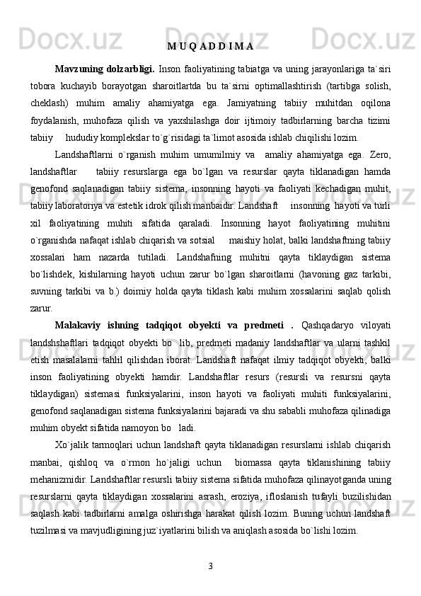 M U Q A D D I M A
Mavzuning  dolzarbligi.   Inson   faoliyatining  tabiatga   va   uning  jarayonlariga  ta`siri
tobora   kuchayib   borayotgan   sharoitlartda   bu   ta`sirni   optimallashtirish   (tartibga   solish,
cheklash)   muhim   amaliy   ahamiyatga   ega.   Jamiyatning   tabiiy   muhitdan   oqilona
foydalanish,   muhofaza   qilish   va   yaxshilashga   doir   ijtimoiy   tadbirlarning   barcha   tizimi
tabiiy   hududiy komplekslar to`g`risidagi ta`limot asosida ishlab chiqilishi lozim.
Landshaftlarni   o`rganish   muhim   umumilmiy   va     amaliy   ahamiyatga   ega.   Zero,
landshaftlar     tabiiy   resurslarga   ega   bo`lgan   va   resurslar   qayta   tiklanadigan   hamda	

genofond   saqlanadigan   tabiiy   sistema,   insonning   hayoti   va   faoliyati   kechadigan   muhit,
tabiiy laboratoriya va estetik idrok qilish manbaidir. Landshaft   insonning  hayoti va turli	

xil   faoliyatining   muhiti   sifatida   qaraladi.   Insonning   hayot   faoliyatining   muhitini
o`rganishda nafaqat ishlab chiqarish va sotsial   maishiy holat, balki landshaftning tabiiy	

xossalari   ham   nazarda   tutiladi.   Landshaf ning   muhitni   qayta   tiklaydigan   sistema
bo`lishdek,   kishilarning   hayoti   uchun   zarur   bo`lgan   sharoitlarni   (havoning   gaz   tarkibi,
suvning   tarkibi   va   b.)   doimiy   holda   qayta   tiklash   kabi   muhim   xossalarini   saqlab   qolish
zarur.  
Malakaviy   ishning   tadqiqot   obyekti   va   predmeti   .   Qashqadaryo   viloyati
landshshaftlari   tadqiqot   obyekti   bo lib,   predmeti   madaniy   landshaftlar   va   ularni   tashkil	

etish   masalalarni   tahlil   qilishdan   iborat.   Landshaft   nafaqat   ilmiy   tadqiqot   obyekti,   balki
inson   faoliyatining   obyekti   hamdir.   Landshaftlar   resurs   (resursli   va   resursni   qayta
tiklaydigan)   sistemasi   funksiyalarini,   inson   hayoti   va   faoliyati   muhiti   funksiyalarini,
genofond saqlanadigan sistema funksiyalarini bajaradi va shu sababli muhofaza qilinadiga
muhim obyekt sifatida namoyon bo ladi. 

Xo`jalik   tarmoqlari   uchun   landshaft   qayta   tiklanadigan   resurslarni   ishlab   chiqarish
manbai,   qishloq   va   o`rmon   ho`jaligi   uchun     biomassa   qayta   tiklanishining   tabiiy
mehanizmidir. Landshaftlar resursli tabiiy sistema sifatida muhofaza qilinayot ganda uning
resurslarni   qayta   tiklaydigan   xossalarini   asrash,   eroziya,   ifloslanish   tu fayli   buzilishidan
saqlash   kabi   tadbirlarni   amalga   oshirishga   harakat   qilish   lozim.   Buning   uchun   landshaft
tuzilmasi va mavjudligining juz`iyatlarini bilish va aniqlash asosida bo`lishi lozim.
3 