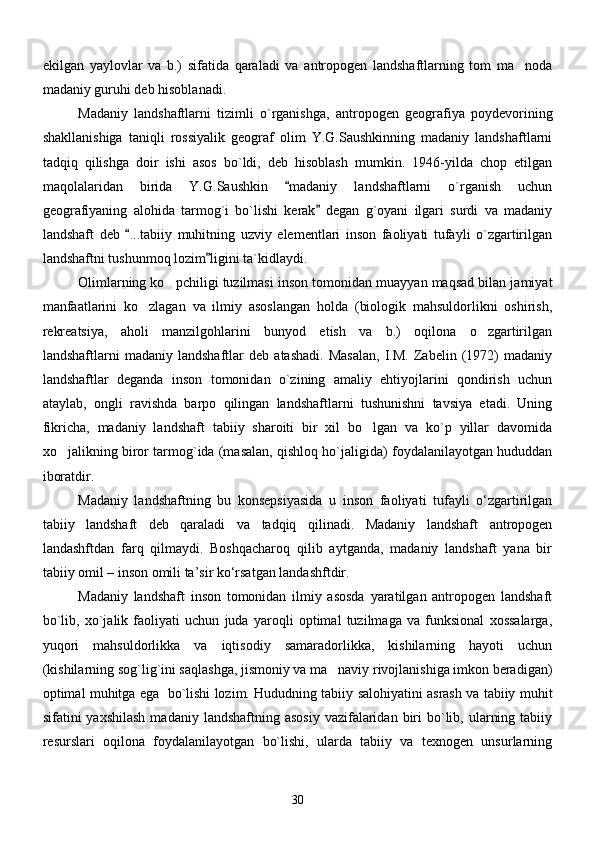 ekilgan   yaylovlar   va   b.)   sifatida   qaraladi   va   antropogen   landshaftlarning   tom   ma noda
madaniy guruhi deb hisoblanadi.
Madaniy   landshaftlarni   tizimli   o`rganishga,   antropogen   geografiya   poydevorining
shakllanishiga   taniqli   rossiyalik   geograf   olim   Y.G.Saushkinning   madaniy   landshaftlarni
tadqiq   qilishga   doir   ishi   asos   bo`ldi,   deb   hisoblash   mumkin.   1946-yilda   chop   etilgan
maqolalaridan   birida   Y.G.Saushkin   madaniy   landshaftlarni   o`rganish   uchun	

geografiyaning   alohida   tarmog`i   bo`lishi   kerak   degan   g`oyani   ilgari   surdi   va   madaniy	

landshaft   deb   ...tabiiy   muhitning   uzviy   elementlari   inson   faoliyati   tufayli   o`zgartirilgan	

landshaftni tushunmoq lozim ligini ta`kidlaydi. 	

Olimlarning ko pchiligi tuzilmasi inson tomonidan muayyan maqsad bilan jamiyat	

manfaatlarini   ko zlagan   va   ilmiy   asoslangan   holda   (biologik   mahsuldorlikni   oshirish,	

rekreatsiya,   aholi   manzilgohlarini   bunyod   etish   va   b.)   oqilona   o zgartirilgan	

landshaftlarni   madaniy   landshaftlar   deb   atashadi.   Masalan,   I.M.   Zabelin   (1972)   madaniy
landshaftlar   deganda   inson   tomonidan   o`zining   amaliy   ehtiyojlarini   qondirish   uchun
ataylab,   ongli   ravishda   barpo   qilingan   landshaftlarni   tushunishni   tavsiya   etadi.   Uning
fikricha,   madaniy   landshaft   tabiiy   sharoiti   bir   xil   bo lgan   va   ko`p   yillar   davomida	

xo jalikning biror tarmog`ida (masalan, qishloq ho`jaligida) foydalanilayotgan hududdan	

iboratdir.
Mаdаniy   lаndshаftning   bu   konsepsiyasidа   u   inson   fаoliyati   tufаyli   о‘zgаrtirilgаn
tаbiiy   lаndshаft   deb   qаrаlаdi   vа   tаdqiq   qilinаdi.   Mаdаniy   lаndshаft   аntropogen
lаndаshftdаn   fаrq   qilmаydi.   Boshqаchаroq   qilib   аytgаndа,   mаdаniy   lаndshаft   yanа   bir
tаbiiy omil – inson omili tа’sir kо‘rsаtgаn lаndаshftdir.
Madaniy   landshaft   inson   tomonidan   ilmiy   asosda   yaratilgan   antropogen   landshaft
bo`lib,   xo`jalik   faoliyati   uchun   juda   yaroqli   optimal   tuzilmaga   va   funksional   xossalarga,
yuqori   mahsuldorlikka   va   iqtisodiy   samaradorlikka,   kishilarning   hayoti   uchun
(kishilarning sog`lig`ini saqlashga, jismoniy va ma naviy rivojlanishiga imkon beradigan)	

optimal muhitga ega   bo`lishi lozim. Hududning tabiiy salohiyatini asrash va tabiiy muhit
sifatini  yaxshilash   madaniy  landshaftning asosiy   vazifalaridan  biri   bo`lib,  ularning  tabiiy
resurslari   oqilona   foydalanilayotgan   bo`lishi,   ularda   tabiiy   va   texnogen   unsurlarning
30 