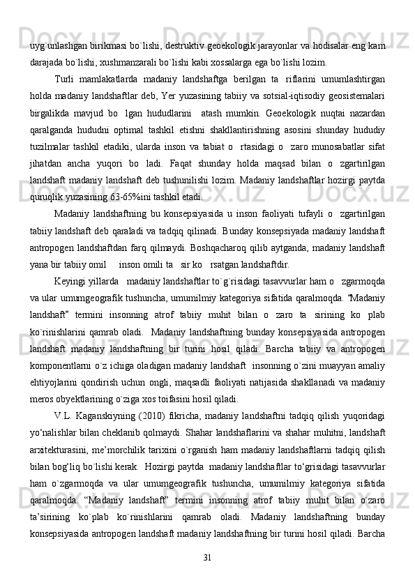 uyg`unlashgan birikmasi bo`lishi, destruktiv geoekologik jarayonlar va hodisalar eng kam
darajada bo`lishi, xushmanzarali bo`lishi kabi xossalarga ega bo`lishi lozim.
Turli   mamlakatlarda   madaniy   landshaftga   berilgan   ta riflarini   umumlashtirgan
holda madaniy landshaftlar deb, Yer yuzasining  tabiiy va sotsial-iqtisodiy geosistemalari
birgalikda   mavjud   bo lgan   hududlarini     atash   mumkin.   Geoekologik   nuqtai   nazardan	

qaralganda   hududni   optimal   tashkil   etishni   shakllantirishning   asosini   shunday   hududiy
tuzilmalar   tashkil   etadiki,   ularda   inson   va   tabiat   o rtasidagi   o zaro   munosabatlar   sifat	
 
jihatdan   ancha   yuqori   bo ladi.   Faqat   shunday   holda   maqsad   bilan   o zgartirilgan	
 
landshaft   madaniy  landshaft   deb   tushunilishi   lozim.  Madaniy   landshaftlar   hozirgi   paytda
quruqlik yuzasining 63-65%ini tashkil etadi.
Madaniy   landshaftning   bu   konsepsiyasida   u   inson   faoliyati   tufayli   o zgartirilgan	

tabiiy landshaft  deb qaraladi  va tadqiq qilinadi. Bunday konsepsiyada  madaniy landshaft
antropogen   landshaftdan   farq   qilmaydi.  Boshqacharoq   qilib   aytganda,   madaniy   landshaft
yana bir tabiiy omil   inson omili ta sir ko rsatgan landshaftdir.	
  
Keyingi yillarda   madaniy landshaftlar to`g`risidagi tasavvurlar ham o zgarmoqda	

va ular umumgeografik tushuncha, umumilmiy kategoriya sifatida qaralmoqda.  Madaniy	

landshaft   termini   insonning   atrof   tabiiy   muhit   bilan   o zaro   ta sirining   ko plab	
	  
ko ` rinishlarini   qamrab   oladi.     Madaniy   landshaftning   bunday   konsepsiyasida   antropogen
landshaft   madaniy   landshaftning   bir   turini   hosil   qiladi.   Barcha   tabiiy   va   antropogen
komponentlarni o`z ichiga oladigan madaniy landshaft   insonning o`zini muayyan amaliy
ehtiyojlarini   qondirish   uchun   ongli,   maqsadli   faoliyati   natijasida   shakllanadi   va   madaniy
meros obyektlarining o`ziga xos toifasini hosil qiladi.
V.L.   Kаgаnskiyning   (2010)   fikrichа,   mаdаniy   lаndshаftni   tаdqiq   qilish   yuqoridаgi
yо‘nаlishlаr bilаn cheklаnib qolmаydi. Shahаr lаndshаflаrini vа shаhаr muhitni, lаndshаft
аrxitekturаsini,   me’morchilik   tаrixini   о`rgаnish   hаm   mаdаniy   lаndshаftlаrni   tаdqiq   qilish
bilаn bog‘liq bо`lishi kerаk.   Hozirgi pаytdа  mаdаniy lаndshаftlаr tо‘grisidаgi tаsаvvurlаr
hаm   о`zgаrmoqdа   vа   ulаr   umumgeogrаfik   tushunchа,   umumilmiy   kаtegoriya   sifаtidа
qаrаlmoqdа.   “Mаdаniy   lаndshаft”   termini   insonning   аtrof   tаbiiy   muhit   bilаn   о`zаro
tа’sirining   kо`plаb   kо`rinishlаrini   qаmrаb   olаdi.   Mаdаniy   lаndshаftning   bundаy
konsepsiyasidа аntropogen lаndshаft mаdаniy lаndshаftning bir turini hosil qilаdi. Bаrchа
31 