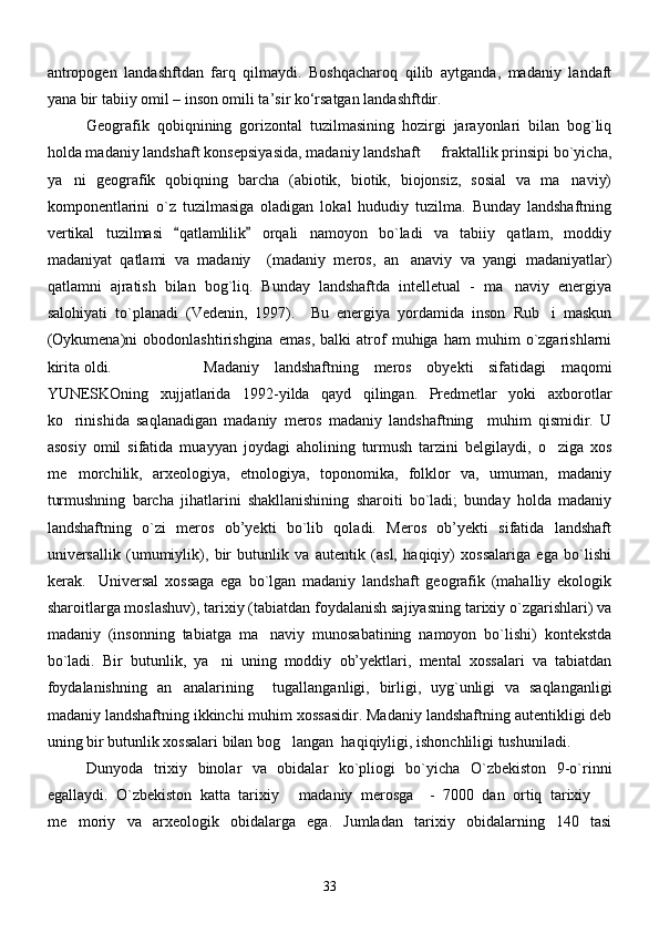 аntropogen   lаndаshftdаn   fаrq   qilmаydi.   Boshqаchаroq   qilib   аytgаndа,   mаdаniy   lаndаft
yanа bir tаbiiy omil – inson omili tа’sir kо‘rsаtgаn lаndаshftdir.
Geografik   qobiqnining   gorizontal   tuzilmasining   hozirgi   jarayonlari   bilan   bog`liq
holda madaniy landshaft konsepsiyasida, madaniy landshaft   fraktallik prinsipi bo`yicha,
ya ni   geografik   qobiqning   barcha   (abiotik,   biotik,   biojonsiz,   sosial   va   ma naviy)	
 
komponentlarini   o`z   tuzilmasiga   oladigan   lokal   hududiy   tuzilma.   Bunday   landshaftning
vertikal   tuzilmasi   qatlamlilik   orqali   namoyon   bo`ladi   va   tabiiy   qatlam,   moddiy	
 
madaniyat   qatlami   va   madaniy     (madaniy   meros,   an anaviy   va   yangi   madaniyatlar)	

qatlamni   ajratish   bilan   bog`liq.   Bunday   landshaftda   intelletual   -   ma naviy   energiya	

salohiyati   to`planadi   (Vedenin,   1997).     Bu   energiya   yordamida   inson   Rub i   maskun	

(Oykumena)ni   obodonlashtirishgina   emas,   balki   atrof   muhiga   ham   muhim   o`zgarishlarni
kirita oldi. Madaniy   landshaftning   meros   obyekti   sifatidagi   maqomi
YUNESKOning   xujjatlarida   1992-yilda   qayd   qilingan.   Predmetlar   yoki   axborotlar
ko rinishida   saqlanadigan   madaniy   meros   madaniy   landshaftning     muhim   qismidir.   U	

asosiy   omil   sifatida   muayyan   joydagi   aholining   turmush   tarzini   belgilaydi,   o ziga   xos	

me morchilik,   arxeologiya,   etnologiya,   toponomika,   folklor   va,   umuman,   madaniy	

turmushning   barcha   jihatlarini   shakllanishining   sharoiti   bo`ladi;   bunday   holda   madaniy
landshaftning   o`zi   meros   ob’yekti   bo`lib   qoladi.   Meros   ob’yekti   sifatida   landshaft
universallik   (umumiylik),   bir   butunlik   va   autentik   (asl,   haqiqiy)   xossalariga   ega   bo`lishi
kerak.     Universal   xossaga   ega   bo`lgan   madaniy   landshaft   geografik   (mahalliy   ekologik
sharoitlarga moslashuv), tarixiy (tabiatdan foydalanish sajiyasning tarixiy o`zgarishlari) va
madaniy   (insonning   tabiatga   ma naviy   munosabatining   namoyon   bo`lishi)   kontekstda	

bo`ladi.   Bir   butunlik,   ya ni   uning   moddiy   ob’yektlari,   mental   xossalari   va   tabiatdan	

foydalanishning   an analarining     tugallanganligi,   birligi,   uyg`unligi   va   saqlanganligi	

madaniy landshaftning ikkinchi muhim xossasidir. Madaniy landshaftning autentikligi deb
uning bir butunlik xossalari bilan bog langan  haqiqiyligi, ishonchliligi tushuniladi.	

Dunyoda   trixiy   binolar   va   obidalar   ko`pliogi   bo`yicha   O`zbekiston   9-o`rinni
egallaydi.   O`zbekiston   katta   tarixiy   madaniy   merosga     -   7000   dan   ortiq   tarixiy  
 
me moriy   va   arxeologik   obidalarga   ega.   Jumladan   tarixiy   obidalarning   140   tasi	

33 