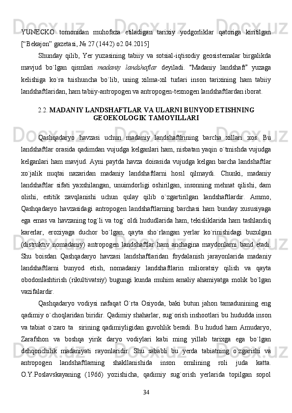 YUNECKO   tomonidan   muhofaza   etiladigan   tarixiy   yodgorliklar   qatoriga   kiritilgan
[“Bekajon” gazetasi, № 27 (1442) o2.04.2015]
Shunday   qilib,   Yer   yuzasining   tabiiy   va   sotsial-iqtisodiy   geosistemalar   birgalikda
mavjud   bo`lgan   qismlari   madaniy   landshaflar   deyiladi.   Madaniy   landshaft   yuzaga 
kelishiga   ko`ra   tuishuncha   bo`lib,   uning   xilma-xil   turlari   inson   tarixining   ham   tabiiy
landshaftlaridan, ham tabiiy-antropogen va antropogen-texnogen landshaftlardan iborat. 
2.2.  MADANIY LANDSHAFTLAR VA ULARNI BUNYOD ETISHNING
GEOEKOLOGIK TAMOYILLARI
Qashqadaryo   havzasi   uchun   madaniy   landshaftlrining   barcha   xillari   xos.   Bu
landshaftlar orasida qadimdan vujudga kelganlari ham, nisbatan yaqin o`tmishda vujudga
kelganlari  ham   mavjud. Ayni   paytda havza  doirasida  vujudga  kelgan  barcha  landshaftlar
xo`jalik   nuqtai   nazaridan   madaniy   landshaftlarni   hosil   qilmaydi.   Chunki,   madaniy
landshaftlar   sifati   yaxshilangan,   unuimdorligi   oshirilgan,   insonning   mehnat   qilishi,   dam
olishi,   estitik   zavqlanishi   uchun   qulay   qilib   o`zgartirilgan   landshaftlardir.   Ammo,
Qashqadaryo   havzasidagi   antropogen   landshaftlarning   barchasi   ham   bunday   xususiyaga
ega emas va havzaning tog`li va tog` oldi hududlarida ham, tekisliklarida ham tashlandiq
karerlar,   eroziyaga   duchor   bo`lgan,   qayta   sho`rlangan   yerlar   ko`rinishidagi   buzulgan
(distruktiv   nomadaniy)   antropogen   landshaftlar   ham   anchagina   maydonlarni   band   etadi.
Shu   boisdan   Qashqadaryo   havzasi   landshaftlaridan   foydalanish   jarayonlarida   madaniy
landshaftlarni   bunyod   etish,   nomadaniy   landshaftlarin   milioratsiy   qilish   va   qayta
obodonlashtirish   (rikultivatsiy)   bugungi   kunda   muhim   amaliy   ahamiyatga   molik   bo`lgan
vazifalardir.  
Qashqadaryo   vodiysi   nafaqat   O`rta   Osiyoda,   baki   butun   jahon   tamadunining   eng
qadimiy o`choqlaridan biridir.   Qadimiy shaharlar, sug`orish inshootlari bu hududda inson
va   tabiat   o`zaro   ta sirining   qadimiyligidan   guvohlik   beradi.   Bu   hudud   ham   Amudaryo,	

Zarafshon   va   boshqa   yirik   daryo   vodiylari   kabi   ming   yillab   tarixga   ega   bo`lgan
dehqonchilik   madaniyati   rayonlaridir.   Shu   sababli   bu   yerda   tabiatning   o`zgarishi   va
antropogen   landshaftlarning   shakllanishida   inson   omilining   roli   juda   katta.
O.Y.Poslavskayaning   (1966)   yozishicha,   qadimiy   sug`orish   yerlarida   topilgan   sopol
34 
