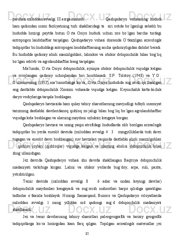 parchasi miloddan avvalgi III asrga mansub.  Qashqadaryo   vohasining   hududi
ham qadimdan inson faoliyatining turli shakllaridagi ta siri ostida bo`lganligi sababli bu
hududda   hozirgi   paytda   butun   O`rta   Osiyo   hududi   uchun   xos   bo`lgan   barcha   turdagi
antropogen   landshaftlar   tarqalgan.   Qashqadaryo   vohasi   doirasida   O`tkazilgan   arxeologik
tadqiqotlar bu hududdagi antropogen landshaftlarning ancha qadimiyligidan dalolat beradi.
Bu   hududda   qadimiy   aholi   manzilgohlari,   lalmikor   va   obikor   dehqonchilik   bilan   bog`liq
bo`lgan seliteb va agrolandshaftlar keng tarqalgan. 
Ma’lumki,   O`rta   Osiyo   dehqonchilik,   ayniqsa   obikor   dehqonchilik   vujudga   kelgan
va   rivojlangan   qadimiy   uchoqlaridan   biri   hisoblanadi.   S.P.   Tolstov   (1948)   va   Y.G`.
G`ulomovning (1957) ma’lumotlariga ko`ra, O`rta Osiyo hududida sug`orish qo`llanilgan
eng   dastlabki   dehqonchilik   Xorazm   vohasida   vujudga   kelgan.   Keyinchalik   katta-kichik
daryo vodiylariga tarqala boshlagan.
      Qashqadaryo havzasida ham qulay tabiiy sharoitlarning mavjudligi tufayli insoniyat
tarixining dastlabki davrlaridanoq qishloq xo`jaligi bilan bog`liq bo`lgan agrolandshaftlar
vujudga kela boshlagan va ularning maydoni uzluksiz kengaya borgan.
      Qashqadaryo havzasi va uning yaqin atrofidagi hududlarda olib borilgan arxealogik
tadqiqotlar   bu  yerda   eneolit   davrida   (miloddan   avvalgi   4 3   mingyilliklarda   tosh   davri	
 
tugagan va eneolit davri boshlangan) suv havzalari yaqinida dastlabki aholi manzilgohlari
  qishlov   joylari   (qishloqlar)   vujudga   kelgan   va   ularning   aholisi   dehqonchilik   bilan	

shug`ullanishgan. 
      Jez   davrida   Qashqadaryo   vohasi   shu   davrda   shakllangan   Baqtriya   dehqonchilik
madaniyati   tarkibiga   kirgan.   Lalmi   va   obikor   yerlarda   bug`doy,   arpa,   suli,   paxta,
yetishtirilgan. 
       Temir   davrida   (miloddan   avvalgi   8     6   aslar   va   undan   keyingi   davrlar)	

dehqonchilik   maydonlari   kengayadi   va   sug`orish   inshootlari   barpo   qilishga   qaratilgan
tadbirlar   o`tkazila   boshlaydi.   Hozirgi   Samarqand,   Buxoro   va   Qashqadaryo   viloyatlarida
miloddan   avvalgi   1 ming   yillikka   oid   qadimgi   sug`d   dehqonchilik   madaniyati	

shakllanadi. 
       Jez   va   temir   davrlarining   tabiiiy   sharoitlari   paleogeografik   va   tarixiy   geografik
tadqiqotlarga   ko`ra   hozirgidan   kam   farq   qilgan.   Topilgan   arxealogik   materiallar   jez
35 