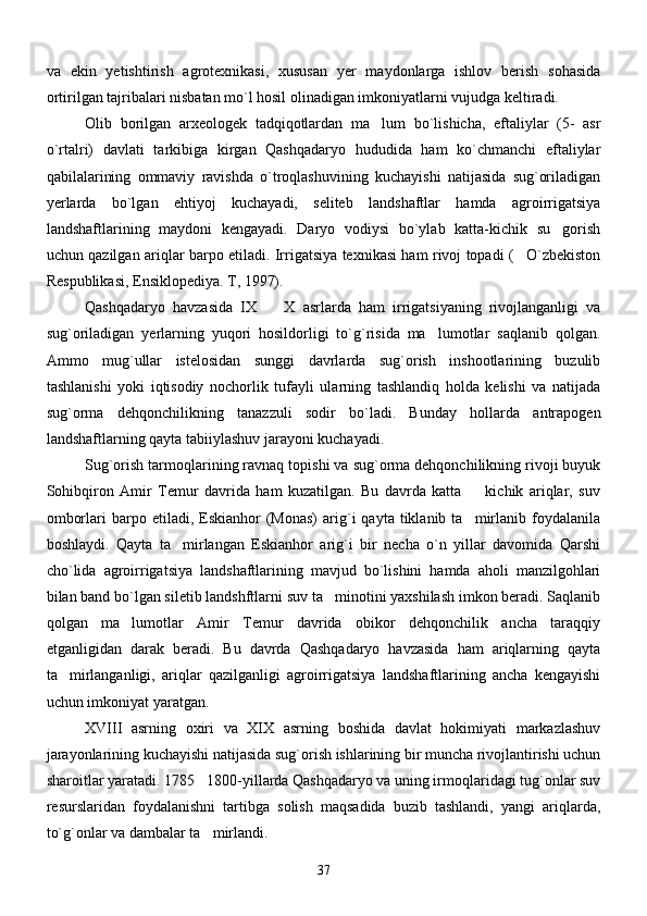 va   ekin   yetishtirish   agrotexnikasi,   xususan   yer   maydonlarga   ishlov   berish   sohasida
ortirilgan tajribalari nisbatan mo`l hosil olinadigan imkoniyatlarni vujudga keltiradi.
       Olib   borilgan   arxeologek   tadqiqotlardan   ma lum   bo`lishicha,   eftaliylar   (5-   asr
o`rtalri)   davlati   tarkibiga   kirgan   Qashqadaryo   hududida   ham   ko`chmanchi   eftaliylar
qabilalarining   ommaviy   ravishda   o`troqlashuvining   kuchayishi   natijasida   sug`oriladigan
yerlarda   bo`lgan   ehtiyoj   kuchayadi,   seliteb   landshaftlar   hamda   agroirrigatsiya
landshaftlarining   maydoni   kengayadi.   Daryo   vodiysi   bo`ylab   katta-kichik   su gorish	

uchun qazilgan ariqlar barpo etiladi. Irrigatsiya texnikasi ham rivoj topadi ( O`zbekiston	

Respublikasi, Ensiklopediya. T, 1997).
     Qashqadaryo   havzasida   IX     X   asrlarda   ham   irrigatsiyaning   rivojlanganligi   va	

sug`oriladigan   yerlarning   yuqori   hosildorligi   to`g`risida   ma lumotlar   saqlanib   qolgan.	

Ammo   mug`ullar   istelosidan   sunggi   davrlarda   sug`orish   inshootlarining   buzulib
tashlanishi   yoki   iqtisodiy   nochorlik   tufayli   ularning   tashlandiq   holda   kelishi   va   natijada
sug`orma   dehqonchilikning   tanazzuli   sodir   bo`ladi.   Bunday   hollarda   antrapogen
landshaftlarning qayta tabiiylashuv jarayoni kuchayadi. 
      Sug`orish tarmoqlarining ravnaq topishi va sug`orma dehqonchilikning rivoji buyuk
Sohibqiron   Amir   Temur   davrida   ham   kuzatilgan.   Bu   davrda   katta     kichik   ariqlar,   suv	

omborlari   barpo  etiladi,  Eskianhor  (Monas)   arig`i   qayta  tiklanib  ta mirlanib  foydalanila

boshlaydi.   Qayta   ta mirlangan   Eskianhor   arig`i   bir   necha   o`n   yillar   davomida   Qarshi	

cho`lida   agroirrigatsiya   landshaftlarining   mavjud   bo`lishini   hamda   aholi   manzilgohlari
bilan band bo`lgan siletib landshftlarni suv ta minotini yaxshilash imkon beradi. Saqlanib	

qolgan   ma lumotlar   Amir   Temur   davrida   obikor   dehqonchilik   ancha   taraqqiy	

etganligidan   darak   beradi.   Bu   davrda   Qashqadaryo   havzasida   ham   ariqlarning   qayta
ta mirlanganligi,   ariqlar   qazilganligi   agroirrigatsiya   landshaftlarining   ancha   kengayishi	

uchun imkoniyat yaratgan.
     XVIII   asrning   oxiri   va   XIX   asrning   boshida   davlat   hokimiyati   markazlashuv
jarayonlarining kuchayishi natijasida sug`orish ishlarining bir muncha rivojlantirishi uchun
sharoitlar yaratadi. 1785 1800-yillarda Qashqadaryo va uning irmoqlaridagi tug`onlar suv	

resurslaridan   foydalanishni   tartibga   solish   maqsadida   buzib   tashlandi,   yangi   ariqlarda,
to`g`onlar va dambalar ta mirlandi. 

37 