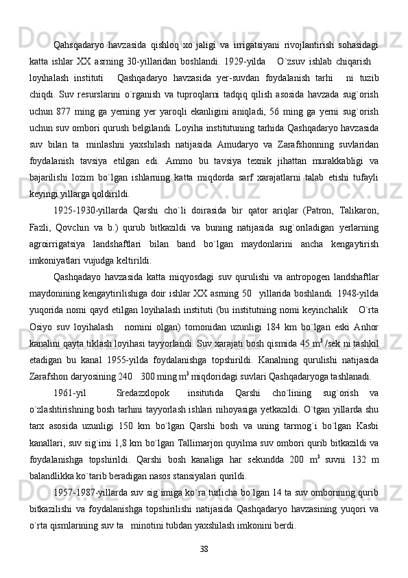      Qahsqadaryo   havzasida   qishloq   xo`jaligi   va   irrigatsiyani   rivojlantirish   sohasidagi
katta   ishlar   XX   asrning   30-yillaridan   boshlandi.   1929-yilda   O`zsuv   ishlab   chiqarish 
loyihalash   instituti   Qashqadaryo   havzasida   yer-suvdan   foydalanish   tarhi   ni   tuzib	
 
chiqdi.   Suv   resurslarini   o`rganish   va   tuproqlarni   tadqiq   qilish   asosida   havzada   sug`orish
uchun   877   ming   ga   yerning   yer   yaroqli   ekanligini   aniqladi,   56   ming   ga   yerni   sug`orish
uchun suv ombori qurush belgilandi. Loyiha institutuning tarhida Qashqadaryo havzasida
suv   bilan   ta minlashni   yaxshilash   natijasida   Amudaryo   va   Zarafshonning   suvlaridan	

foydalanish   tavsiya   etilgan   edi.   Ammo   bu   tavsiya   texnik   jihattan   murakkabligi   va
bajarilishi   lozim   bo`lgan   ishlarning   katta   miqdorda   sarf   xarajatlarni   talab   etishi   tufayli
keyingi yillarga qoldirildi.
      1925-1930-yillarda   Qarshi   cho`li   doirasida   bir   qator   ariqlar   (Patron,   Talikaron,
Fazli,   Qovchin   va   b.)   qurub   bitkazildi   va   buning   natijasida   sug`oriladigan   yerlarning
agroirrigatsiya   landshaftlari   bilan   band   bo`lgan   maydonlarini   ancha   kengaytirish
imkoniyatlari vujudga keltirildi.
      Qashqadayo   havzasida   katta   miqyosdagi   suv   qurulishi   va   antropogen   landshaftlar
maydonining kengaytirilishiga doir ishlar XX asrning 50 yillarida boshlandi. 1948-yilda	

yuqorida nomi qayd etilgan loyihalash  instituti (bu institutning nomi keyinchalik  O`rta	

Osiyo   suv   loyihalash   nomini   olgan)   tomonidan   uzunligi   184   km   bo`lgan   eski   Anhor	

kanalini qayta tiklash loyihasi tayyorlandi. Suv xarajati bosh qismida 45 m 3  
/sek ni tashkil
etadigan   bu   kanal   1955-yilda   foydalanishga   topshirildi.   Kanalning   qurulishi   natijasida
Zarafshon daryosining 240 300 ming m	
 3 
miqdoridagi suvlari Qashqadaryoga tashlanadi. 
       1961-yil     Sredazxlopok   insitutida   Qarshi   cho`lining   sug`orish   va	
 
o`zlashtirishning bosh tarhini tayyorlash ishlari nihoyasiga yetkazildi. O`tgan yillarda shu
tarx   asosida   uzunligi   150   km   bo`lgan   Qarshi   bosh   va   uning   tarmog`i   bo`lgan   Kasbi
kanallari, suv sig`imi 1,8 km bo`lgan Tallimarjon quyilma suv ombori qurib bitkazildi va
foydalanishga   topshirildi.   Qarshi   bosh   kanaliga   har   sekundda   200   m 3  
suvni   132   m
balandlikka ko`tarib beradigan nasos stansiyalari qurildi. 
       1957-1987-yillarda suv sig`imiga ko`ra turlicha bo`lgan 14 ta suv omborining qurib
bitkazilishi   va   foydalanishga   topshirilishi   natijasida   Qashqadaryo   havzasining   yuqori   va
o`rta qismlarining suv ta minotini tubdan yaxshilash imkonini berdi. 	

38 