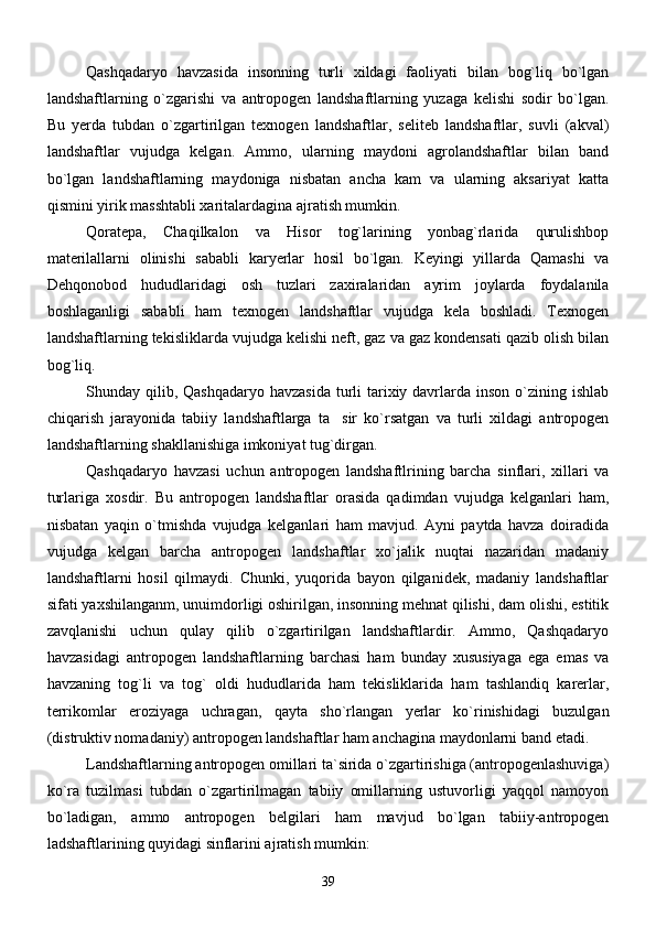        Qashqadaryo   havzasida   insonning   turli   xildagi   faoliyati   bilan   bog`liq   bo`lgan
landshaftlarning   o`zgarishi   va   antropogen   landshaftlarning   yuzaga   kelishi   sodir   bo`lgan.
Bu   yerda   tubdan   o`zgartirilgan   texnogen   landshaftlar,   seliteb   landshaftlar,   suvli   (akval)
landshaftlar   vujudga   kelgan.   Ammo,   ularning   maydoni   agrolandshaftlar   bilan   band
bo`lgan   landshaftlarning   maydoniga   nisbatan   ancha   kam   va   ularning   aksariyat   katta
qismini yirik masshtabli xaritalardagina ajratish mumkin.
      Qoratepa,   Chaqilkalon   va   Hisor   tog`larining   yonbag`rlarida   qurulishbop
materilallarni   olinishi   sababli   karyerlar   hosil   bo`lgan.   Keyingi   yillarda   Qamashi   va
Dehqonobod   hududlaridagi   osh   tuzlari   zaxiralaridan   ayrim   joylarda   foydalanila
boshlaganligi   sababli   ham   texnogen   landshaftlar   vujudga   kela   boshladi.   Texnogen
landshaftlarning tekisliklarda vujudga kelishi neft, gaz va gaz kondensati qazib olish bilan
bog`liq. 
      Shunday qilib, Qashqadaryo havzasida  turli  tarixiy davrlarda inson o`zining ishlab
chiqarish   jarayonida   tabiiy   landshaftlarga   ta sir   ko`rsatgan   va   turli   xildagi   antropogen
landshaftlarning shakllanishiga imkoniyat tug`dirgan.
Qashqadaryo   havzasi   uchun   antropogen   landshaftlrining   barcha   sinflari,   xillari   va
turlariga   xosdir.   Bu   antropogen   landshaftlar   orasida   qadimdan   vujudga   kelganlari   ham,
nisbatan   yaqin   o`tmishda   vujudga   kelganlari   ham   mavjud.   Ayni   paytda   havza   doiradida
vujudga   kelgan   barcha   antropogen   landshaftlar   xo`jalik   nuqtai   nazaridan   madaniy
landshaftlarni   hosil   qilmaydi.   Chunki,   yuqorida   bayon   qilganidek,   madaniy   landshaftlar
sifati yaxshilanganm, unuimdorligi oshirilgan, insonning mehnat qilishi, dam olishi, estitik
zavqlanishi   uchun   qulay   qilib   o`zgartirilgan   landshaftlardir.   Ammo,   Qashqadaryo
havzasidagi   antropogen   landshaftlarning   barchasi   ham   bunday   xususiyaga   ega   emas   va
havzaning   tog`li   va   tog`   oldi   hududlarida   ham   tekisliklarida   ham   tashlandiq   karerlar,
terrikomlar   eroziyaga   uchragan,   qayta   sho`rlangan   yerlar   ko`rinishidagi   buzulgan
(distruktiv nomadaniy) antropogen landshaftlar ham anchagina maydonlarni band etadi. 
       Landshaftlarning antropogen omillari ta`sirida o`zgartirishiga (antropogenlashuviga)
ko`ra   tuzilmasi   tubdan   o`zgartirilmagan   tabiiy   omillarning   ustuvorligi   yaqqol   namoyon
bo`ladigan,   ammo   antropogen   belgilari   ham   mavjud   bo`lgan   tabiiy-antropogen
ladshaftlarining quyidagi sinflarini ajratish mumkin:
39 