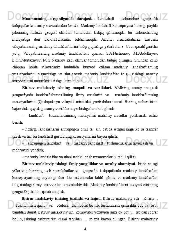 Muammoning   o`rganilganlik   darajasi.   Landshaft   tushunchasi   geografik 
tadqiqotlarda   asosiy   mavzulardan   biridir.   Madaniy   landshaft   konsepsiyasi   hozirgi   paytda
jahonning   nufuzli   geograf   olimlari   tomonidan   tadqiq   qilinmoqda,   bu   tushunchaning
mohiyatiga   doir   fikr-mulohazalar   bildirilmoqda.   Ammo,   mamlakatimiz,   xususan
viloyatimizning madaniy lahdfshaftlarini tadqiq qilishga yetarlicha e tibor qaratilganicha	

yo`q.   Viloyatimizning   madaniy   landshaftlari   qisman   S.A.Nishonov,   S.I.Abdullayev,
B.Ch.Murtazayev,   M.G.Nazarov   kabi   olimlar   tomonidan   tadqiq   qilingan.   Shundan   kelib
chiqqan   holda   viloyatimiz   hududida   bunyod   etilgan   madaniy   landshaftlarning
xususiyatlarini   o`rganishga   va   shu   asosda   madaniy   landshaftlar   to`g` risidagi   nazariy	

tasavvurlarni umumlashtirishga jazm qildik.
Bitiruv   malakaviy   ishning   maqadi   va   vazifalari.   BMIning   asosiy   maqsadi
geografiyada   landshaftshunoslikning   ilmiy   asoslarini   va     madaniy   landshaftlarning
xususiyatlarini   (Qashqadaryo   viloyati   misolida)   yoritishdan   iborat.   Buning   uchun   ishni
bajarishda quyidagi asosiy vazifalarni yechishga harakat qilindi:
-   landshaft   tusunchasininmg   mohiyatini   mahalliy   misollar   yordamida   ochib	
 
berish;
-   hozirgi   landshatlarni   antropogen   omil   ta siri   ostida   o`zgarishiga   ko`ra   tasnmif	

qilish va har bir landshaft guruhining xususiyatlarini bayon qilish;    
-  antropogen landshaft  va  madaniy landshaft  tushunchalarini qiyoslash va 	
   
mohiyatini yoritish;
-  madaniy landshaftlar va ulani tashkil etish muammolarini tahlil qilish.
Bitiruv   malakaviy   ishdagi   ilmiy   yangiliklar   va   amaliy   ahamiyati.   Ishda   so`ngi
yillarda   jahonning   turli   mamlakatlarida     geografik   tadqiqotlarda   madaniy   landshaftlar
konsepsiyasining   bayoniga   doir   fikr-mulohazalar   tahlil   qilindi   va   madaniy   landshaftlar
to`g`risidagi   ilmiy   tasavvurlar   umumlashtirildi.   Madaniy   landshaftlarni   bunyod   etishning
geografik jihatlari qarab chiqildi. 
Bitiruv   malakaviy   ishining   tuzilishi   va   hajmi.   Bitiruv   malakaviy   ish   Kirish ,	
 
Tushuntirish qism  va  Xulosa dan iborat bo`lib, tushuntirish qism ikki bob va   to`rt	
   
banddan iborat.  Bitiruv malakaviy ish  kompyuter yozuvida jami 69 bet (… kb)dan iborat
bo`lib,   ishning   tushuntirish   qismi   taqriban   …   so`zda   bayon   qilingan.   Bitiruv   malakaviy
4 