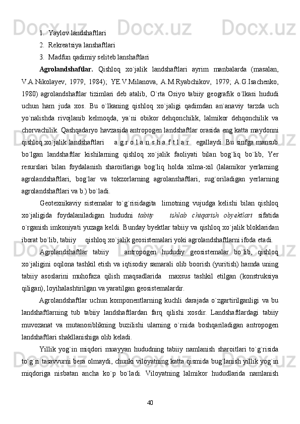 1. Yaylov landshaftlari
2. Rekreatsiya lanshaftlari
3. Madfun qadimiy seliteb lanshaftlari
    Agrolandshaftlar.   Qishloq   xo`jalik   landshaftlari   ayrim   manbalarda   (masalan,
V.A.Nikolayev,   1979,   1984);   YE.V.Milanova,   A.M.Ryabchikov,   1979;   A.G.Isachenko,
1980)   agrolandshaftlar   tizimlari   deb   atalib,   O`rta   Osiyo   tabiiy   geografik   o`lkasi   hududi
uchun   ham   juda   xos .   Bu   o`lkaning   qishloq   xo`jaligi   qadimdan   an`anaviy   tarzda   uch
yo`nalishda   rivojlanib   kelmoqda,   ya`ni   obikor   dehqonchilik,   lalmikor   dehqonchilik   va
chorvachilik.   Qashqadaryo havzasida antropogen landshaftlar orasida eng katta maydonni
qishloq xo`jalik landshaftlari   a g r o l a n s h a f t l a r     egallaydi. Bu sinfga mansub
bo`lgan   landshaftlar   kishilarning   qishloq   xo`jalik   faoliyati   bilan   bog`liq   bo`lib,   Yer
resurslari   bilan   foydalanish   sharoitlariga   bog`liq   holda   xilma-xil   (lalamikor   yerlarning
agrolandshaftlari,   bog`lar   va   tokzorlarning   agrolanshaftlari,   sug`oriladigan   yerlarning
agrolandshaftlari va b.) bo`ladi.
Geotexnikaviy   sistemalar   to`g`risidagita limotning   vujudga   kelishi   bilan   qishloq	

xo`jaligida   foydalaniladigan   hududni   tabiiy     ishlab   chiqarish   obyektlari
   sifatida
o`rganish imkoniyati yuzaga keldi. Bunday byektlar tabiiy va qishloq xo`jalik bloklaridan
iborat bo`lib, tabiiy   qishloq xo`jalik geosistemalari yoki agrolandshaftlarni ifoda etadi.	

Agrolandshaftlar   tabiiy     antropogen   hududiy   geosistemalar   bo`lib,   qishloq	

xo`jaligini oqilona tashkil etish va iqtisodiy samarali olib boorish (yuritish) hamda uning
tabiiy   asoslarini   muhofaza   qilish   maqsadlarida     maxsus   tashkil   etilgan   (konstruksiya
qiligan), loyihalashtirilgan va yaratilgan geosistemalardir.
Agrolandshaftlar   uchun   komponentlarning   kuchli   darajada   o`zgartirilganligi   va   bu
landshaftlarning   tub   tabiiy   landshaftlardan   farq   qilishi   xosdir.   Landshaftlardagi   tabiiy
muvozanat   va   mutanosiblikning   buzilishi   ularning   o`rnida   boshqariladigan   antropogen
landshaftlari shakllanishiga olib keladi. 
Yillik   yog`in   miqdori   muayyan   hududning   tabiiy   namlanish   sharoitlari   to`g`risida
to`g`ri tasavvurni bera olmaydi, chunki viloyatning katta qismida bug`lanish yillik yog`in
miqdoriga   nisbatan   ancha   ko`p   bo`ladi.   Viloyatning   lalmikor   hududlarida   namlanish
40 