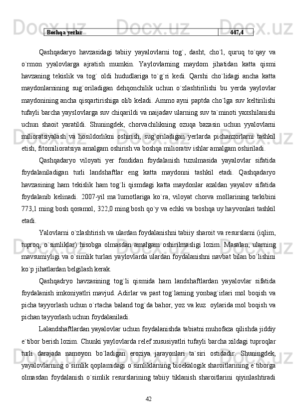 Boshqa yerlar       447,4
      Qashqadaryo   havzasidagi   tabiiy   yayalovlarni   tog`,   dasht,   cho`l,   quruq   to`qay   va
o`rmon   yyalovlarga   ajratish   mumkin.   Yaylovlarning   maydom   jihatidan   katta   qismi
havzaning   tekislik   va   tog`   oldi   hududlariga   to`g`ri   kedi.   Qarshi   cho`lidagi   ancha   katta
maydonlarnining   sug`oriladigan   dehqonchilik   uchun   o`zlashtirilishi   bu   yerda   yaylovlar
maydonining ancha qisqartirishiga olib keladi. Ammo ayni paptda cho`lga suv keltirilishi
tufayli barcha yayslovlarga suv chiqarildi va naijadav ularning suv ta`minoti yaxshilanishi
uchun   shaoit   yaratildi.   Shuningdek,   chorvachilikning   ozuqa   bazasin   uchun   yyalovlarni
milioratsiyalash   va   hosildorlikni   oshirish,   sug`oriladigan   yerlarda   pichanzorlarni   tashkil
etish, fitomilioratsiya amalgam oshirish va boshqa miliorativ ishlar amalgam oshiriladi. 
Qashqadaryo   viloyati   yer   fondidan   foydalanish   tuzulmasida   yayalovlar   sifatida
foydalaniladigan   turli   landshaftlar   eng   katta   maydonni   tashkil   etadi.   Qashqadaryo
havzasining   ham   tekislik   ham   tog`li   qismdagi   katta   maydonlar   azaldan   yayalov   sifatida
foydalanib   kelinadi.   2007 - y il   ma`lumotlariga   ko`ra,   viloyat   chorva   mollarining   tarkibini
773,1 ming bosh   qoramol, 322,0 ming bosh qo`y va echki va boshqa uy hayvonlari tashkil
etadi.
      Yalovlarni o`zlashtirish va ulardan foydalanishni tabiiy sharoit va resurslarni (iqlim,
tuproq,   o`simliklar)   hisobga   olmasdan   amalgam   oshirilmasligi   lozim.   Masalan,   ularning
mavsumiyligi va o`simlik turlari yaylovlarda ulardan foydalanishni navbat bilan bo`lishini
ko`p jihatlardan belgilash kerak. 
    Qashqadryo   havzasining   tog`li   qismida   ham   landshaftlardan   yayalovlar   sifatida
foydalanish imkoniyatlri mavjud. Adirlar va past tog`larning yonbag`irlari mol boqish va
picha tayyorlash uchun o`rtacha baland tog`da bahor, yoz va kuz   oylarida mol boqish va
pichan tayyorlash uchun foydalaniladi. 
    Lalandshaftlardan yayalovlar uchun foydalanishda tabiatni muhofaza qilishda jiddiy
e`tibor berish lozim. Chunki yaylovlarda relef xususiyatlri tufayli barcha xildagi tuproqlar
turli   darajada   namoyon   bo`ladigan   eroziya   jarayonlari   ta`siri   ostidadir.   Shuningdek,
yayalovlarning o`simlik qoplamidagi o`simliklarning bioekalogik sharoitlarining e`tiborga
olmasdan   foydalanish   o`simlik   resurslarining   tabiiy   tiklanish   sharoitlarini   qiyinlashtiradi
42 